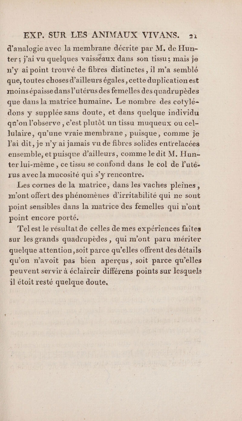 d’analogie avec la membrane décrite par M, de Hun- ter ; j'ai vu quelques vaisséaux dans son tissu; mais je n’y aipoint trouvé de fibres distinctes, il m’a semblé que, toutes choses d’ailleurs égales , cette duplication est moins épaisse dans l’utérus des femelles des quadrupèdes que dans la matrice humaine. Le nombre des cotylé- dons y supplée sans doute, et dans quelque individu qu'on l’observe , c’est plutôt un tissu muqueux ou cel- lulaire, qu’une vraie membrane, puisque, comme je Vai dit, je n’y ai jamais vu de fibres solides entrelacées ensemble, et puisque d’ailleurs, comme le dit M. Hun- ter lui-même , ce tissu se confond dans le col de luté- rus avec la mucosité qui s’y rencontre. Les cornes de la matrice, dans les vaches pleines, m'ont offert des phénomènes d’irritabilité qui ne sont point sensibles dans la matrice des femelles qui n’ont point encore porté. Tel est le résultat de celles de mes expériences faites sur les grands quadrupèdes , qui m'ont paru mériter quelque attention, soit parce qu’elles offrent des détails : qu’on n’avoit pas bien aperçus, soit parce qu’elles peuvent servir à éclaircir différens points sur lesquels il étoit resté quelque doute. | |