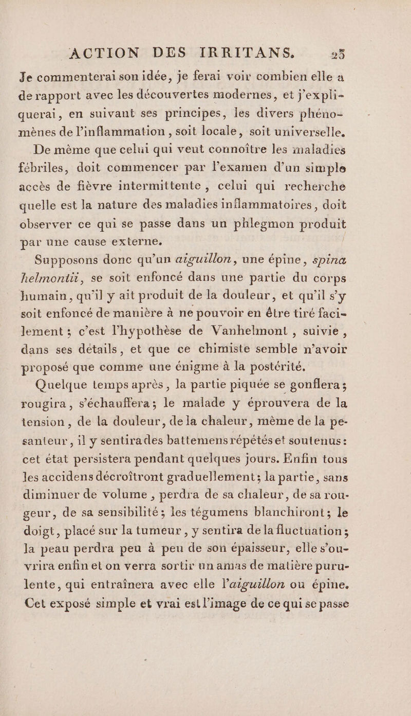 71 Je commenterai son idée, je ferai voir combien elle à de rapport avec les découvertes modernes, et J'expli- querai, en suivant ses principes, les divers phéno- mènes de l’inflammation , soit locale, soit universelle, De mème que celui qui veut connoître les imaladies fébriles, doit commencer par l'examen d’un simple accès de fièvre intermittente, celui qui recherche quelle est la nature des maladies inflammatoires, doit observer ce qui se passe dans un phlegmon produit par une cause externe. Supposons donc qu’un aiguillon, une épine, spina helmontit, se soit enfoncé dans une partie du corps humain, qu'il y ait produit de la douleur, et qu’il sy soit enfoncé de manière à ne pouvoir en être tiré faci- lement ; c’est l’hypothèse de Vanhelmont , suivie, dans ses détails, et que ce chimiste semble n’avoir proposé que comme une énigme à la postérité, Quelque temps après, la partie piquée se gonflera ; rougira , s’'échauffera; le malade y éprouvera de la tension , de la douleur, dela chaleur, mème de la pe- santeur , il y sentirades battemens répétés et soutenus: cet état persistera pendant quelques jours. Enfin tous les accidens décroftront graduellement; la partie, sans diminuer de volume , perdra de sa chaleur, de sa rou- geur, de sa sensibilité ; les tégumens blanchiront; le doigt, placé sur la tumeur, y sentira de la fluctuation; la peau perdra peu à peu de son épaisseur, elle s’ou- vrira enfin et on verra sortir un amas de matière puru- lente, qui entraînera avec elle l’aiguillon ou épine. Cet exposé simple et vrai est l’image de ce qui se passe