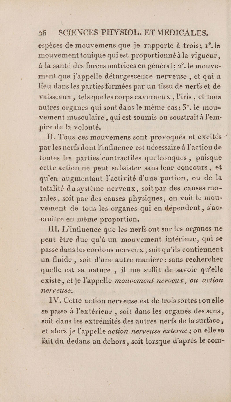 espèces de mouvemens que je rapporte à trois; 1°. le mouvement tonique quiest proportionné à la vigueur, à la santé des forces motrices en général; 2°. le mouve- ment que j'appelle déturgescence nerveuse , et qui a lieu dans les parties formées par un tissu de nerfs et de vaisseaux , tels queles corps caverneux, l'iris, et lous autres organes qui sont dans le même cas; 3°. le mou vement musculaire , qui est soumis ou soustrait à l’em- pire de la volonté. IL. Tous ces mouvemens sont provoqués et excités par les nerfs dont l’influence est nécessaire à l’action de toutes les parties contractiles quelconques , puisque cette action ne peut subsister sans leur concours, et qu'en augmentant l’activité d’une portion, ou de Îla totalité du système nerveux, soit par des causes mo- rales , soil par des causes physiques, on voit le mou- vement de tous les organes qui en dépendent, s’ac- croître en même proportion. ILT. L'influence que les nerfs ont sur les organes ne peut être due qu'à un mouvement intérieur, qui se passe dans les cordons nerveux , soit qu’ils contiennent un fluide , soit d’une autre manière: sans rechercher quelle est sa nature , il me suffit de savoir qu’elle existe, et je l'appelle mouvement nerveux, ou action nerveuse. | IV. Cette action nerveuse est de trois sortes ;ouelle se passe à l'extérieur , soit dans les organes des sens, soit dans les extrémités des autres nerfs de la surface, et alors je l'appelle action nerveuse externe ; où elle se fait du dedans au dehors, soit lorsque d’après le com-