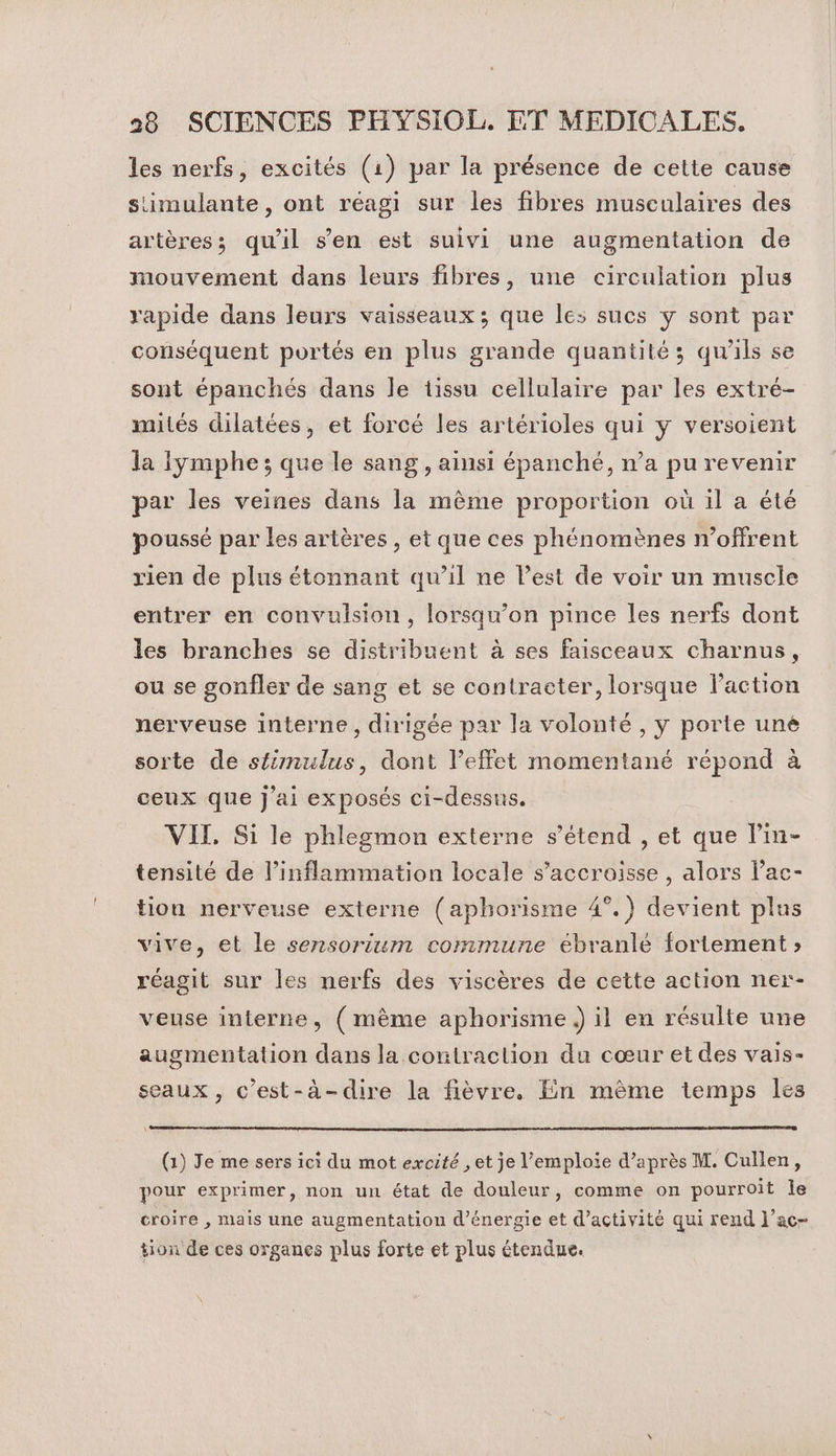 les nerfs, excités (1) par la présence de cette cause simulante, ont réagi sur les fibres musculaires des artères; qu'il s’en est suivi une augmentation de mouvement dans leurs fibres, une circulation plus rapide dans leurs vaisseaux ; que les sucs y sont par conséquent portés en plus grande quantité; qu'ils se sont épanchés dans le tissu cellulaire par les extré- mités dilatées, et forcé les artérioles qui y versoient la Iymphe ; que le sang , ainsi épanché, n’a pu revenir par les veines dans la même proportion où il a été poussé par les artères, et que ces phénomènes n’offrent rien de plus étonnant qu’il ne l’est de voir un muscle entrer en convulsion, lorsqu'on pince les nerfs dont les branches se distribuent à ses faisceaux charnus, ou se gonfler de sang et se contracter, lorsque l’action nerveuse interne, dirigée par la volonté , y porte uné sorte de stimulus, dont l’effet momentané répond à ceux que j'ai exposés ci-dessus. VIT. Si le phlegmon externe s'étend , et que l’in- tensité de l’inflammation locale s’accroisse , alors lac- tion nerveuse externe (aphorisme 4°.) devient plus vive, et le sensorium commune ébranlé fortement » réagit sur les nerfs des viscères de cette action ner- veuse interne, (mème aphorisme il en résulte une augmentation dans la contraction du cœur et des vais- seaux, c'est-à-dire la fièvre. En mème temps les (1) Je me sers ici du mot excité , et je l’emploie d’après M. Cullen, pour exprimer, non un état de douleur, comme on pourroit le croire , mais une augmentation d'énergie et d'activité qui rend l’ac- tion de ces organes plus forte et plus étendue.