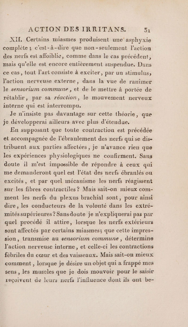 XII. Certains miasmes produisent une’ asphyxie complète ; c'est-à-dire que non-seulement l’action des nerfs esi affoiblie, comme dans le cas précédent, mais qu’elle est encore entièrement suspendue. Dans ce cas, tout l’art consiste à exciter, par un stimulus, Vaction nerveuse externe, dans la vue de ranimer le sensorium commune , et de le mettre à portée de rétablir, par sa réaction, le mouvement nerveux interne qui est interrompu. Je n’insiste pas davantage sur cette théorie, que je développerai ailleurs avec plus d'étendue. En supposant que toute contraction est précédée et accompagnée de l’ébranlement des nerfs qui se dis- tribuent aux parties affectées, je n’avance rien que les expériences physiologiques ne confirment. Sans doute il m'est impossible de répondre à ceux qui me demanderont quel est l’état des nerfs ébranlés ou excités, et par quel mécanisme les nerfs réagissent sur les fibres contractiles ? Mais sait-on mieux com- ment les nerfs du plexus brachial sont, pour ainsi dire, les conducteurs de Ja volonté dans les extré- mités supérieures ? Sans doute je n’expliquerai pas par quel procédé 1l attire, lorsque les nerfs extérieurs sont affectés par certains miasmes; que cette impres- sion, transmise au sensorium commune , détermine l’action nerveuse interne, et celle-ci les contractions fébriles du cœur et des vaisseaux. Mais sait-on mieux comment , lorsque je désire un objet qui a frappé mes sens , les muscles que je dois mouvoir pour le saisir xeçoivent de leurs nerfs l'influence dont ils ont be-