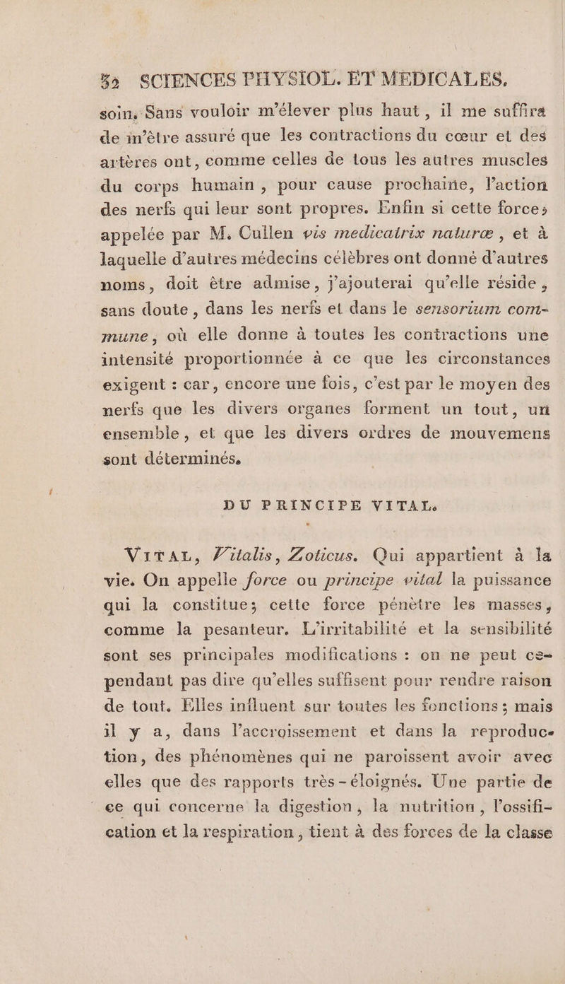 soin. Sans vouloir m’élever plus haut, il me suffira de frétre assuré que les contractions du cœur et des artères ont, comme celles de tous les autres muscles du corps humain , pour cause prochaine, Paction des nerfs qui leur sont propres. Enfin si cette force; appelée par M, Cuilen pis medicatrix naturæ , et à laquelle d’autres médecins célèbres ont donné d’autres noms, doit être admise, j'ajouterai qu’elle réside, sans doute , dans les nerfs et dans le sensorium com- mune, où elle donne à toutes les contractions une intensité proportionnée à ce que les circonstances exigent : car, encore une fois, c’est par le moyen des nerfs que les divers organes forment un tout, ur ensemble , et que les divers ordres de mouvemens sont déterminés. DU PRINCIPE VITAIT, ViTaAL, V’iutalis, Zoticus. Qui appartient à la vie. On appelle force ou principe vital la puissance qui la constitue; cette force pénètre les masses, comme la pesanteur. L’irritabilité et la sensibilité sont ses principales modifications : on ne peut ce- pendant pas dire qu’elles suffisent pour rendre raison de tout. Elles influent sur toutes les fonctions ; mais il y a, dans l’accroissement et dans la reproduc- tion, des phénomènes qui ne paroissent avoir avec elles que des rapports très-éloignés. Une partie de ce qui concerne la digestion, la nutrition, l’ossifi- calion et la respiration, tient à des forces de la classe