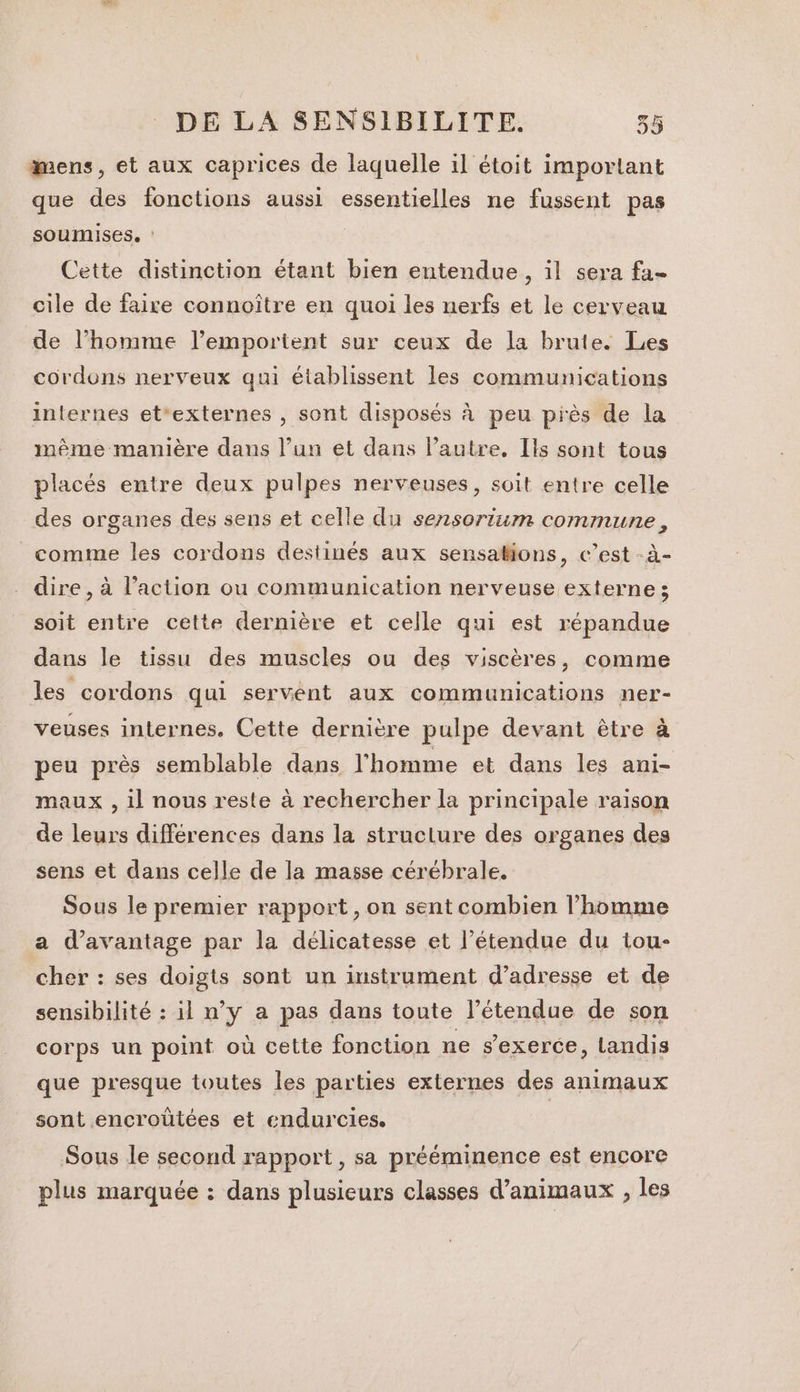 mens, et aux caprices de laquelle il étoit important que des fonctions aussi essentielles ne fussent pas soumises. : Cette distinction étant bien entendue, il sera fa- cile de faire connoître en quoi les nerfs et le cerveau de l’homme l’emportent sur ceux de la brute. Les cordons nerveux qui établissent les communications internes et*externes , sont disposés à peu près de la même manière dans l’un et dans l’autre, Ils sont tous placés entre deux pulpes nerveuses, soit entre celle des organes des sens et celle du sensoriim commune, comme les cordons destinés aux sensations, c’est -à- dire, à l’action ou communication nerveuse externe ; soit entre cette dernière et celle qui est répandue dans le tissu des muscles ou des viscères, comme les cordons qui servent aux communications ner- veuses internes. Cette dernière pulpe devant être à peu près semblable dans l'homme et dans les ani- maux , il nous reste à rechercher la principale raison de leurs différences dans la struclure des organes des sens et dans celle de la masse cérébrale. Sous le premier rapport, on sent combien l’homme a d'avantage par la délicatesse et l’étendue du tou- cher : ses doigts sont un instrument d’adresse et de sensibilité : il n’y a pas dans toute l’étendue de son corps un point où celte fonction ne s'exerce, landis que presque toutes les parties externes des animaux sont encroûtées et endurcies. Sous le second rapport, sa prééminence est encore plus marquée : dans plusieurs classes d'animaux , les