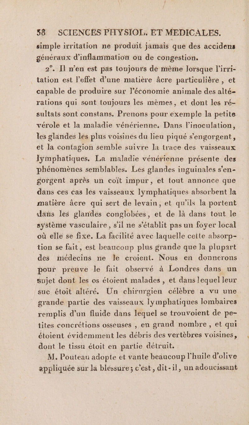 simple irritation ne produit jamais que des accidens généraux d’inflammation ou de congestion. 2°. Il n’en est pas toujours de mème lorsque l’irri- tation est l'effet d’une matière âcre particulière , et capable de produire sur l’économie animale des alté- rations qui sont toujours les mêmes, et dont les ré- sultats sont constans. Prenons pour exemple la petite vérole et la maladie vénérienne. Dans l’inoculation, les glandes les plus voisines du lieu piqué sengorgent, et la contagion semble suivre la trace des vaisseaux lymphatiques. La maladie vénérienne présente des phénomènes semblables. Les glandes inguinales s’en- gorgent après un coïit impur, et tout annonce que dans ces cas les vaisseaux lymphatiques absorbent la matière âcre qui sert de levain, et qu’ils la portent dans les glandes conglobées, et de là dans tout le système vasculaire, s’il ne s'établit pas un foyer local où elle se fixe. La facilité avec laquelle ceite absorp- des médecins ne le croient. Nous en donnerons pour preuve le fait observé à Londres dans un sujet dont les os étoient malades , et dans lequel leur suc étoit altéré. Un chirurgien célèbre a vu une grande partie des vaisseaux lymphatiques lombaires remplis d’un fluide dans lequel se trouvoient de pe- tites concrétions osseuses , en grand nombre , et qui étoient évidemment les débris des vertèbres voisines, dont le tissu étoit en partie détruit. M. Pouteau adopte et vante beaucoup l'huile d'olive appliquée sur la bléssure; c’est, dit-il, un adoucissant