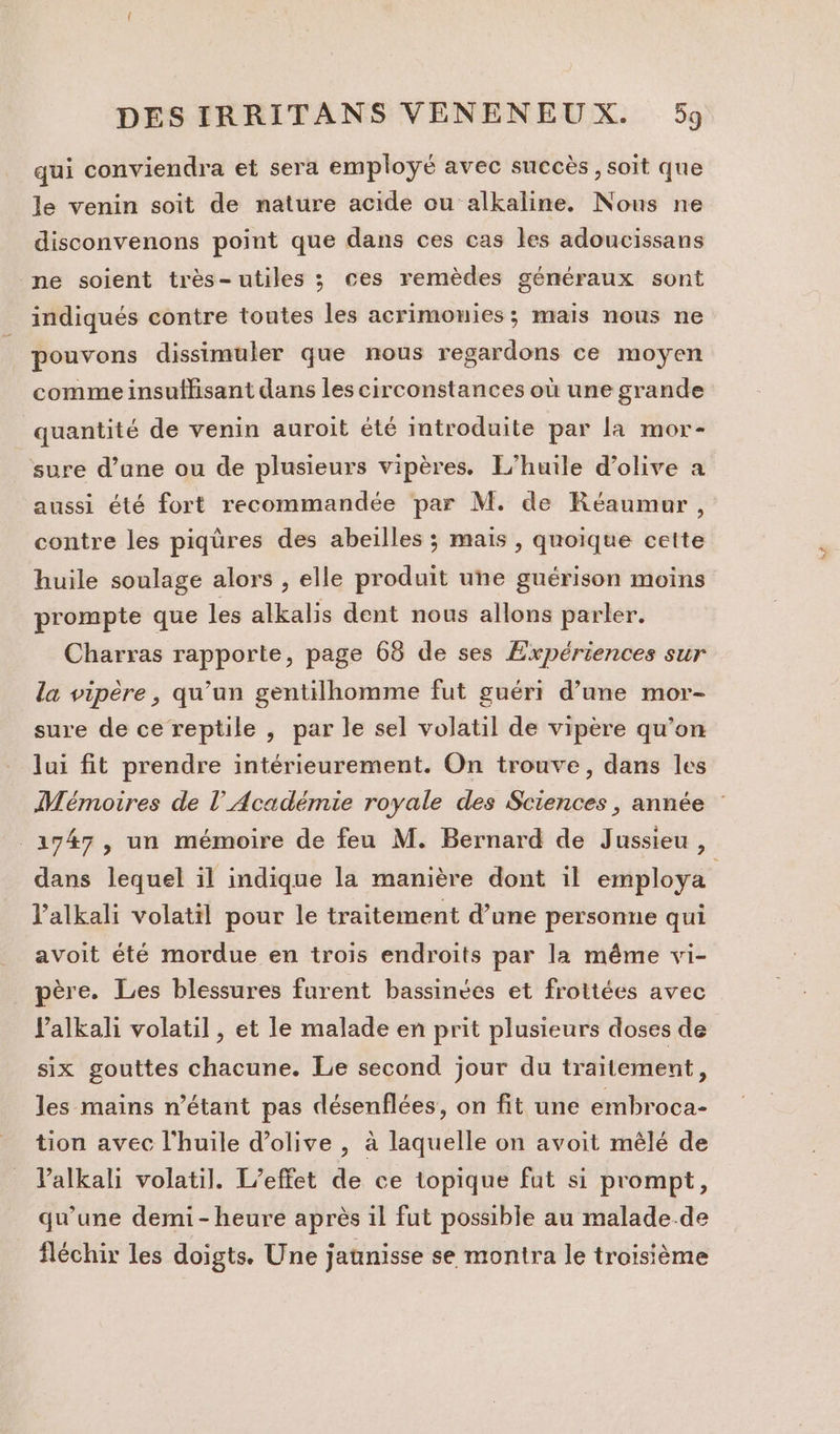 qui conviendra et sera employé avec succès, soit que le venin soit de nature acide ou alkaline. Nous ne disconvenons point que dans ces cas les adoucissans ne soient très-utiles ; ces remèdes généraux sont indiqués contre toutes les acrimomies ; mais nous ne pouvons dissimuler que nous regardons ce moyen comme insuffisant dans les circonstances où une grande quantité de venin auroit été Imtroduite par la mor- sure d’une ou de plusieurs vipères. L'huile d'olive a aussi été fort recommandée par M. de Réaumur, contre les piqüres des abeilles ; mais , quoique cette huile soulage alors , elle produit une guérison moins prompte que les alkalis dent nous allons parler. Charras rapporte, page 68 de ses Expériences sur la vipère, qu’un gentilhomme fut guéri d’une mor- sure de ce reptile , par le sel volatil de vipère qu’on lui fit prendre intérieurement. On trouve, dans les Mémoires de l’Académie royale des Sciences, année 1747, un mémoire de feu M. Bernard de Jussieu , dans lequel il indique la manière dont il employa l’alkali volatil pour le traitement d’une personne qui avoit été mordue en trois endroits par la même vi- père. Les blessures furent bassinées et frottées avec Palkali volatil , et le malade en prit plusieurs doses de six gouttes chacune. Le second jour du traitement, les mains n'étant pas désenflées, on fit une embroca- tion avec l'huile d'olive , à laquelle on avoit mêlé de Valkali volatil. L'effet de ce topique fut si prompt, qu'une demi-heure après il fut possible au malade.de fléchir les doigts. Une jannisse se montra le troisième