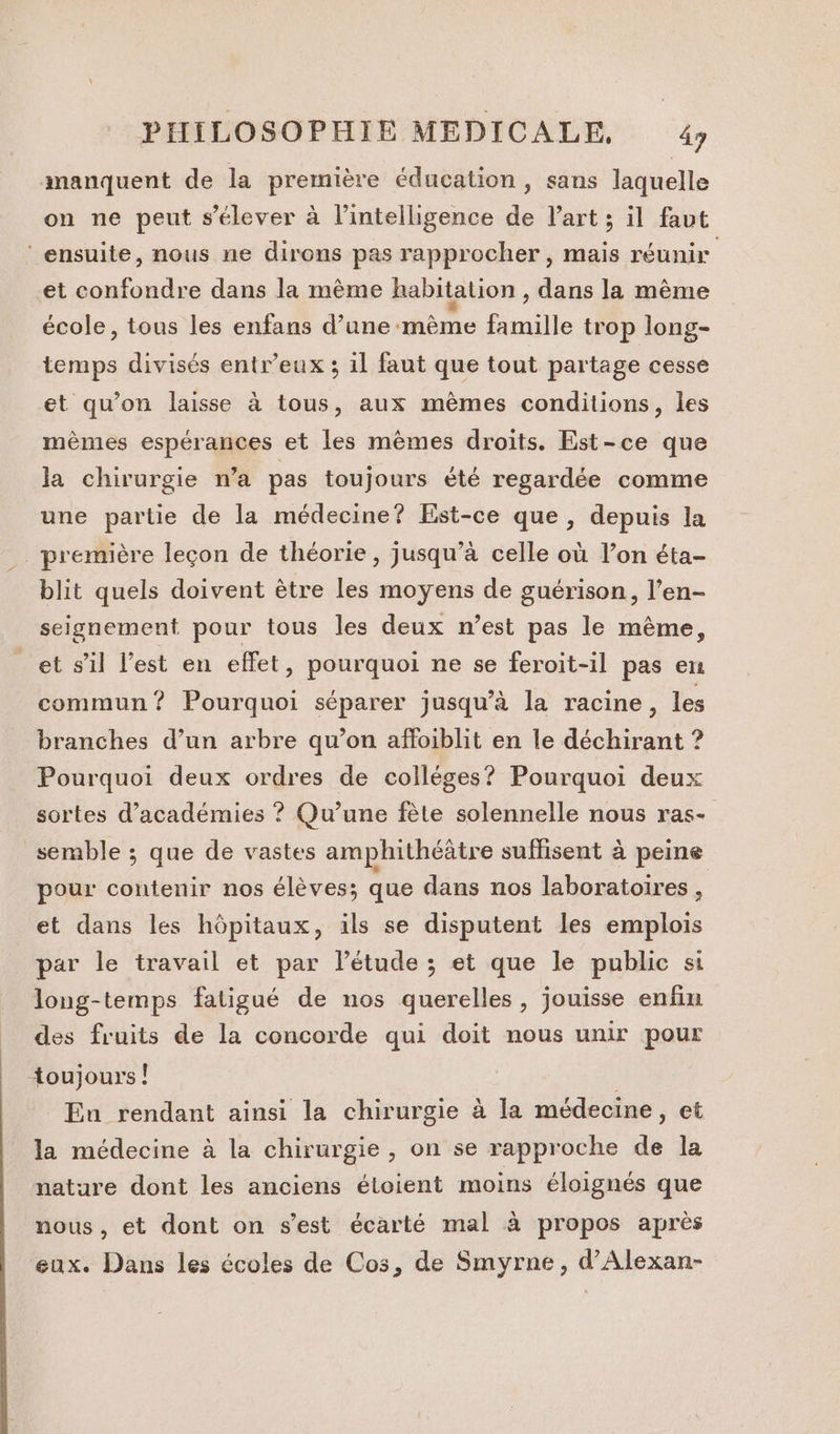 manquent de la première éducation, sans laquelle on ne peut s'élever à l’intelligence de Part ; il faut ‘ensuite, nous ne dirons pas rapprocher, mais réunir et confondre dans la même habitation , dans la même école, tous les enfans d’une mème famille trop long- temps divisés entr’eux ; il faut que tout partage cesse et qu’on laisse à tous, aux mêmes conditions, les mèmes espérances et les mèmes droits. Est-ce que la chirurgie n’a pas toujours été regardée comme une partie de la médecine? Est-ce que, depuis la première leçon de théorie, jusqu’à celle où l’on éta- blit quels doivent être les moyens de guérison, l’en- seignement pour tous les deux n’est pas le mème, et s’il l’est en effet, pourquoi ne se feroit-il pas en commun? Pourquoi séparer jusqu’à la racine, les branches d’un arbre qu’on affoiblit en le déchirant ? Pourquoi deux ordres de colléges? Pourquoi deux sortes d’académies ? Qu’une fète solennelle nous ras- semble ; que de vastes amphithéâtre suffisent à peine pour contenir nos élèves; que dans nos laboratoires , et dans les hôpitaux, ils se disputent les emplois par le travail et par létude ; et que le public si long-temps fatigué de nos querelles, jouisse enfin des fruits de la concorde qui doit nous unir pour toujours! , Eu rendant ainsi la chirurgie à la médecine, et la médecine à la chirurgie, on se rapproche de la nature dont les anciens étoient moins éloignés que nous, et dont on s’est écarté mal à propos après eux. Dans les écoles de Cos, de Smyrne, d’Alexan-