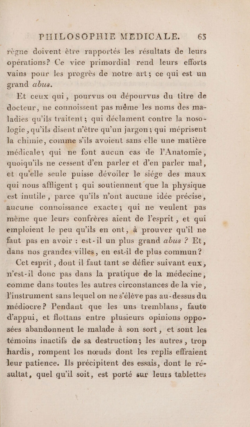 règne doivent être rapportés les résultats de leurs opérations? Ce vice primordial rend leurs efforts vains pour les progrès de notre art; ce qui est un grand abus. Et ceux qui, pourvus ou dépourvus du titre de docteur, ne connoissent pas même les noms des ma- ladies qu’ils traitent; qui déclament contre la noso- logie , qu'ils disent n’être qu’un jargon; qui méprisent la chimie, comme s'ils avoienit sans elle une matière médicales; qui ne font aucun cas de l’Anatomie, quoiqu'ils ne cessent d'en parler et d’en parler mal, et qu'elle seule puisse dévoiler le siége des maux qui nous affligent ; qui soutiennent que la physique est inutile , parce qu’ils n’ont aucune idée précise, aucune connoissance exacte; qui ne veulent pas même que leurs confrères aient de l'esprit , et qui emploient le peu qu’ils en ont, à prouver qu’il ne faut pas en avoir : est-il un plus grand abus ? Et, dans nos grandes villes, en est-il de plus commun? Cet esprit, dont il faut tant se défier suivant eux, n'est-il donc pas dans la pratique de la médecine, comme dans toutes les autres circonstances de la vie, instrument sans lequel on ne s'élève pas au-dessus du médiocre ? Pendant que les uns tremblans, faute d'appui, et floittans entre plusieurs opinions oppo- sées abandonnent le malade à son sort, et sont les témoins inactifs de sa destruction; les autres, trop hardis, rompent les nœuds dont les replis effraient leur patience. Ils précipitent des essais, dont le ré- sultat, quel qu'il soit, est porté sur leurs tablettes