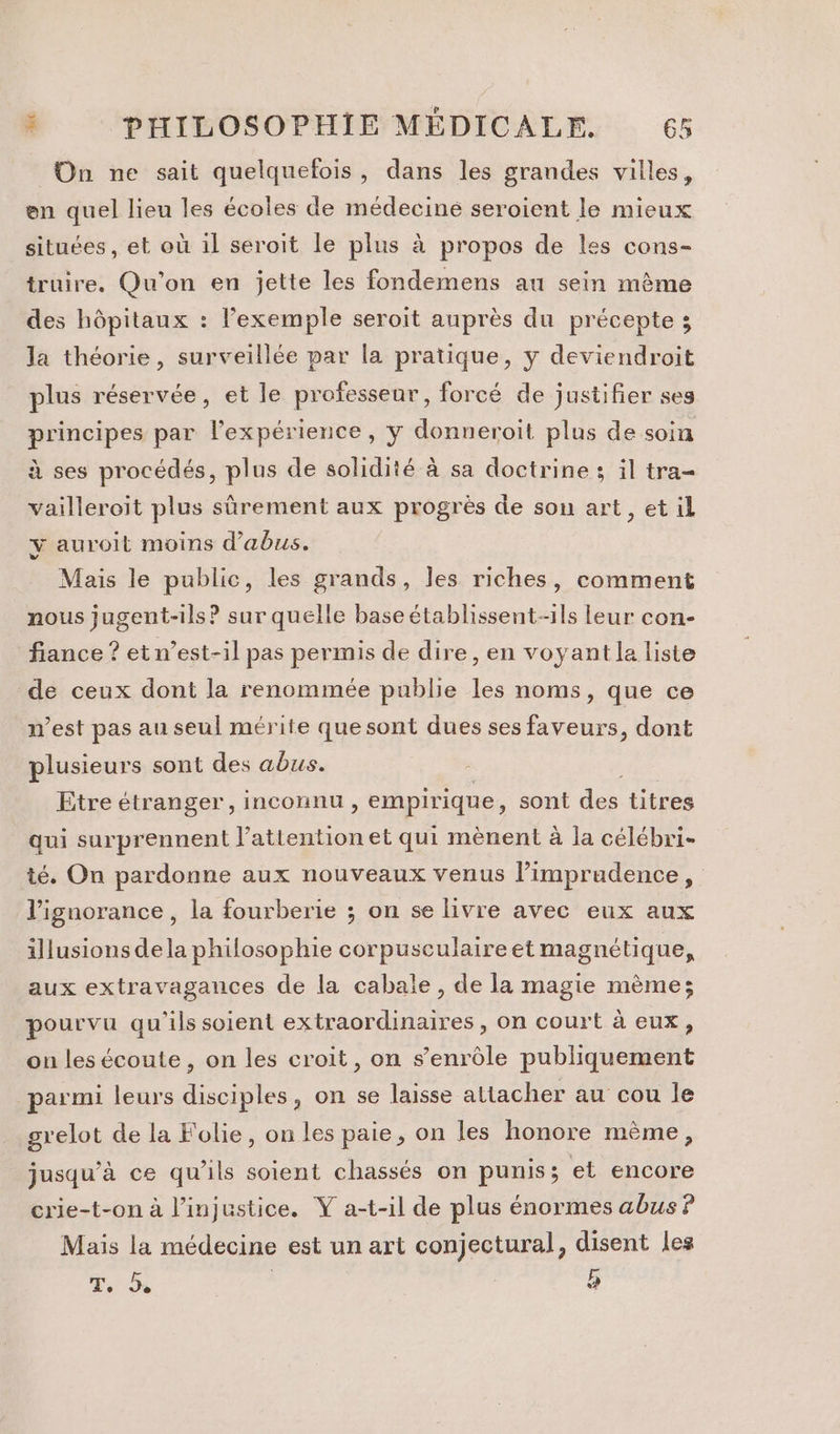 On ne sait quelquefois, dans les grandes villes, en quel lieu les écoles de médecine seroient le mieux situées, et où il seroit le plus à propos de les cons- truire. Qu'on en jette les fondemens au sein mème des hôpitaux : lexemple seroit auprès du précepte ; la théorie, surveillée par la pratique, y deviendroit plus réservée, et le professeur, forcé de justifier ses principes par l'expérience, ÿ donneroit plus de soin à ses procédés, plus de solidité à sa doctrine ; il tra vailleroit plus sûrement aux progrès de sou art, et il y auroit moins d'abus. Mais le public, les grands, les riches, comment nous jugent-ils? sur quelle base établissent-ils leur con- fiance ? et n’est-il pas permis de dire, en voyant la liste de ceux dont la renommée publie les noms, que ce n’est pas au seul mérite quesont dues ses faveurs, dont plusieurs sont des abus. Etre étranger, inconnu , empirique, sont des titres qui surprennent l'attention et qui mènent à la célébri- té. On pardonne aux nouveaux venus l’imprudence, l'ignorance , la fourberie ; on se livre avec eux aux illusions dela philosophie corpusculaire et magnétique, aux extravagances de la cabale, de la magie mème; pourvu qu'ils soient extraordinaires, on court à eux, ou les écoute , on les croit, on s’enrdle publiquement parmi leurs disciples, on se laisse attacher au cou le grelot de la Folie, on les paie, on les honore mème, jusqu’à ce qu’ils soient chassés on pumis; et encore crie-t-on à l'injustice. Ÿ a-t-il de plus énormes abus ? Mais la médecine est un art conjectural, disent les T. à | b