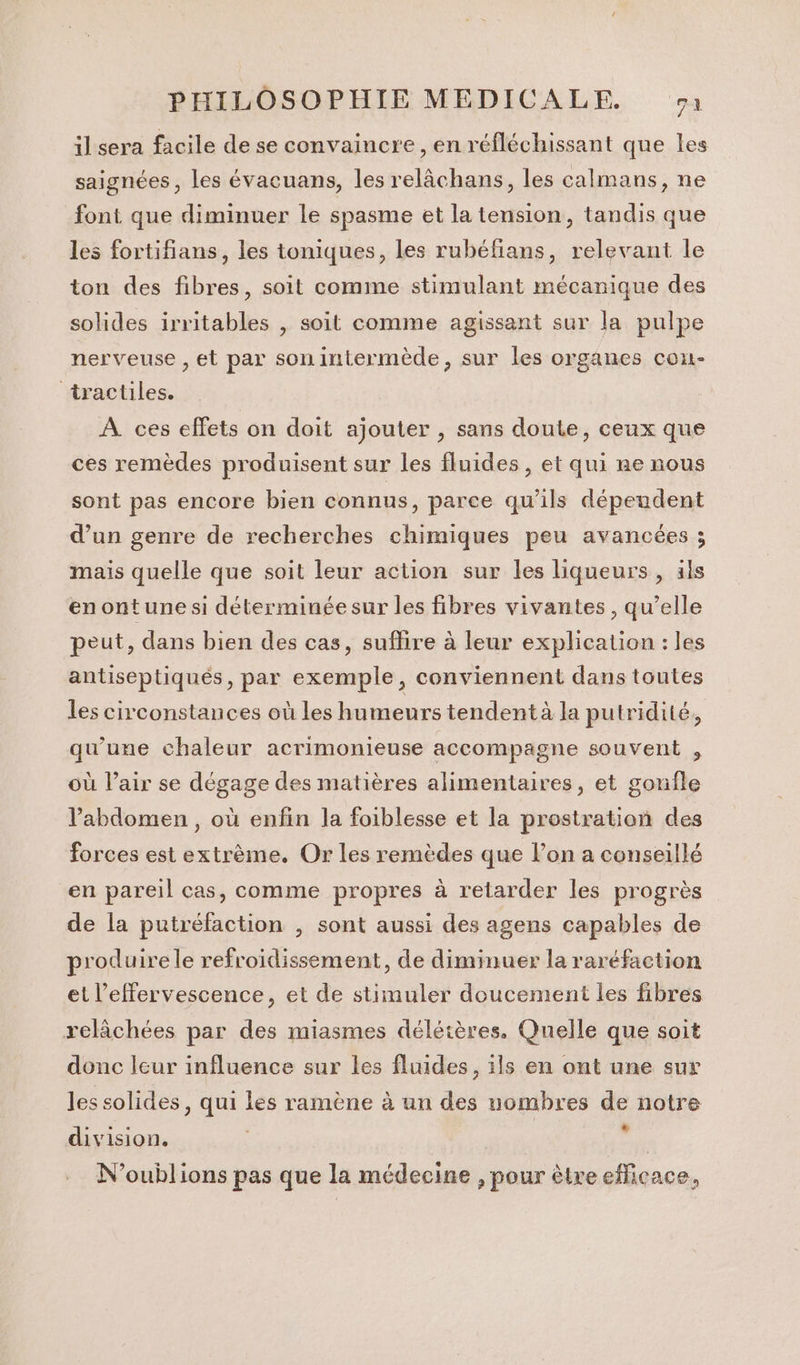 il sera facile de se convaincre, en réfléchissant que les saignées, les évacuans, les relâchans, les calmans, ne font que diminuer le spasme et la tension, tandis que les fortifians, les toniques, les rubéfians, relevant le ton des fibres, soit comme stimulant mécanique des solides irritables , soit comme agissant sur la pulpe nerveuse , et par sonintermède, sur les organes con- tractiles. A ces effets on doit ajouter , sans doute, ceux que ces remèdes produisent sur les fluides, et qui ne nous sont pas encore bien connus, parce qu’ils dépendent d’un genre de recherches chimiques peu avancées ; mais quelle que soit leur action sur les liqueurs, als enontune si déterminée sur les fibres vivantes, qu’elle peut, dans bien des cas, suffire à leur explication : les antiseptiqués, par exemple, conviennent dans toutes les circonstances où les humeurs tendent à la putridité, qu’une chaleur acrimonieuse accompagne souvent , où l’air se dégage des matières alimentaires, et gonfle l'abdomen, où enfin la foiblesse et la prostration des forces est extrème, Or les remèdes que lon a conseillé en pareil cas, comme propres à retarder les progrès de la putréfaction , sont aussi des agens capables de produire le refroidissement, de diminuer la raréfaction et l’effervescence, et de stimuler doucement les fibres relâchées par des miasmes délétères. Quelle que soit donc leur influence sur les fluides, ils en ont une sur les solides, qui les ramène à un des uombres de notre division. Hi N'oublions pas que la médecine , pour être efficace,