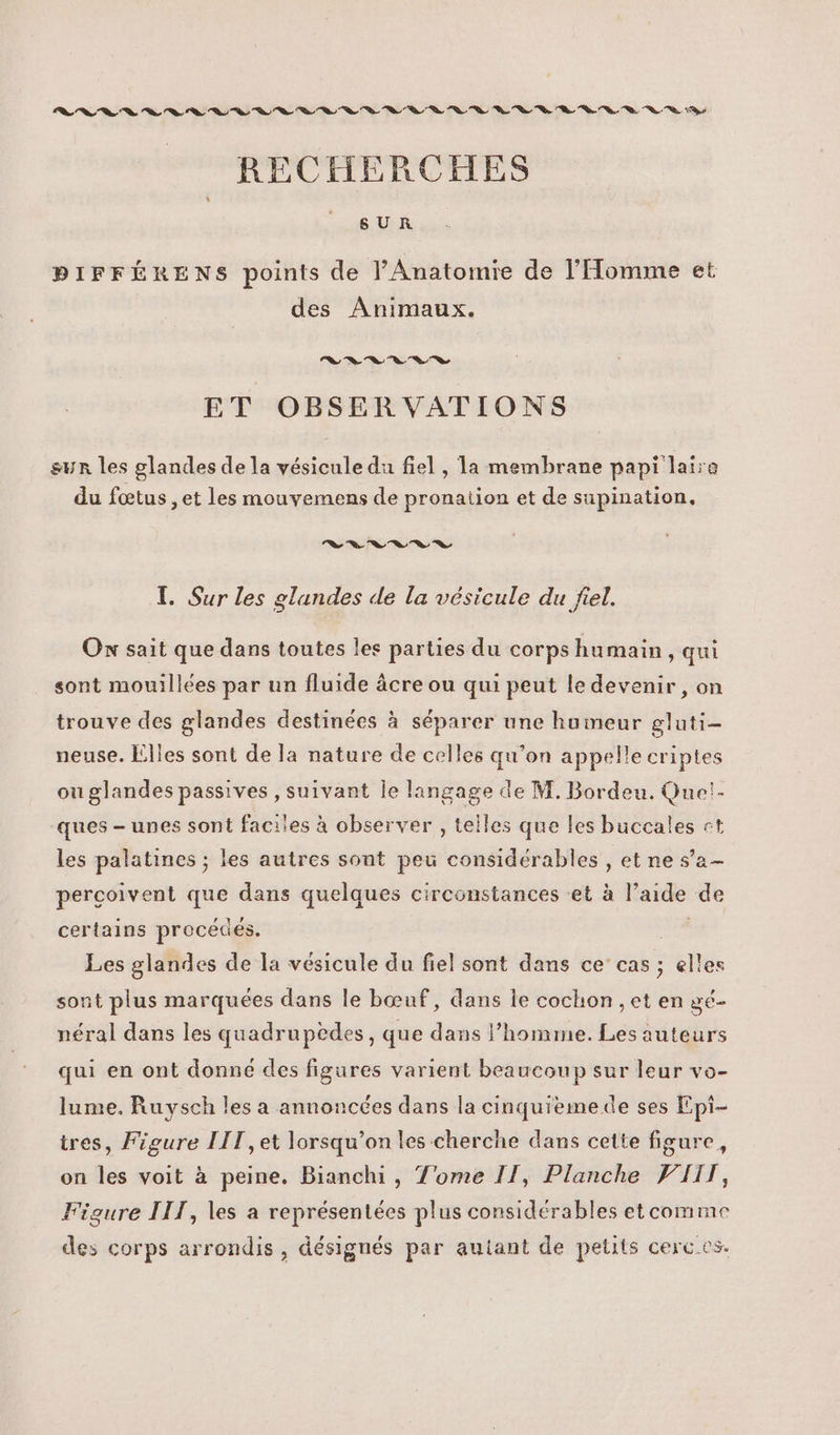 SEC CSS TS A Te D AE 0 D D 0 en D D RECHERCHES BDIFFÉRENS points de l'Anatomre de l'Homme et des Animaux. Le Te Se Ch Ce a, © ET OBSERVATIONS sur les glandes de la vésicule du fiel , la membrane papi laire du fœtus , et les mouvemens de pronation et de supination. Le = % Ta, ve 2, S T. Sur les glandes de la vésicule du fiel. Ox sait que dans toutes les parties du corps humain qui sont mouillées par un fluide âcre ou qui peut le devenir, on trouve des glandes destinées à séparer une humeur gluti- neuse. Elles sont de la nature de celles qu’on appelle criptes ou glandes passives , suivant le langage de M. Bordeu. Que!- ques - unes sont faciles à observer , telles que les buccales st les palatines ; les autres sont peu considérables , et ne s’a- percoivent que dans quelques circonstances et à l’aide de certains procédés. Le Les glandes de la vésicule du fiel sont dans ce’ cas ; elles sont plus marquées dans le bœuf, dans le cochon , et en gé- néral dans les quadrupèdes, que dans l’homme. Les auteurs qui en ont donne des figures varient beaucoup sur leur vo- lume, Ruysch les a annoncées dans la cinquiemede ses Epi- tres, Figure LIT, et lorsqu'on les cherche dans cette figure, on les voit à peine. Bianchi, Tome IT, Planche WIIT, Figure IIT, les a représentées plus considérables etcomme des corps arrondis, désignés par autant de petits cerc es.