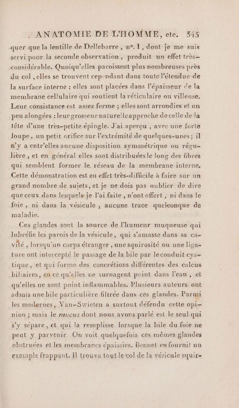 quer que la lentille de Dellebarre , n°. 1, dont je me suis servi pour la seconde observation, produit un effet tres- considérable. Quoiqu’elles paroissent plus nombreuses pres du col ,elles se trouvent cependant dans toute l’étendue dé la surface interne : elles sont placées dans l’épaisseur de la membrane cellulaire qui soutient la réticulaire ou villeuse, Leur consistance est assez ferme ; elles sont arrondies et un peu alongées : leur grosseur nature!leapproche de celle de Ja tête d’une tres-petite épingle. J'ai aperçu , avec une forte loupe, un petit orifice sur l’extrémilé de quelques-unes ; il n'y a entr’elles aucune disposition symmétrique ou résu- lière , et en général elles sont distribuées le long des fibres qui semblent former le, réseau de la membrane interne, Cette démonstration est en effet tres-difficile à faire sur un grand nombre de sujets, et je ne dois pas oublier de dire que ceux dans lesquels je l’ai faite , n’ont offert , n1 dans le foie , ni dans la vésicule |, aucune trace queleonque de maladie. Ces glandes sont la source de l’humeur muqueuse qui lubréfie les parois de la vésicule, qui s’amasse dans sa ca- vité , lorsqu'un corps étranger , une squirosité ou une liga- ture ont intercepté le passage de la bile par leconduit cys+ tique, et qui forme des concrétions différentes des calcus biliaires, en ce qu’elles ne surnagent point dans l’eau , et qu’elles ne sont point inflammables. Plusieurs auteurs ont admis une bile particulière filtrée dans ces glandes. Parmi les modernes, Van-Swieten a surtout défendu cette opi- nion ; mais le mucus dont nous avons parlé est le seul qui s’y sépare, et qui la remplisse lorsque la bile du foie ne peut y parvenir. On voit quelquefois ces mêmes glandes obstruées et les membranes épaissies. Bennet en fournit un exemmple frappant. H trouva tout le col de la vésicule squir=