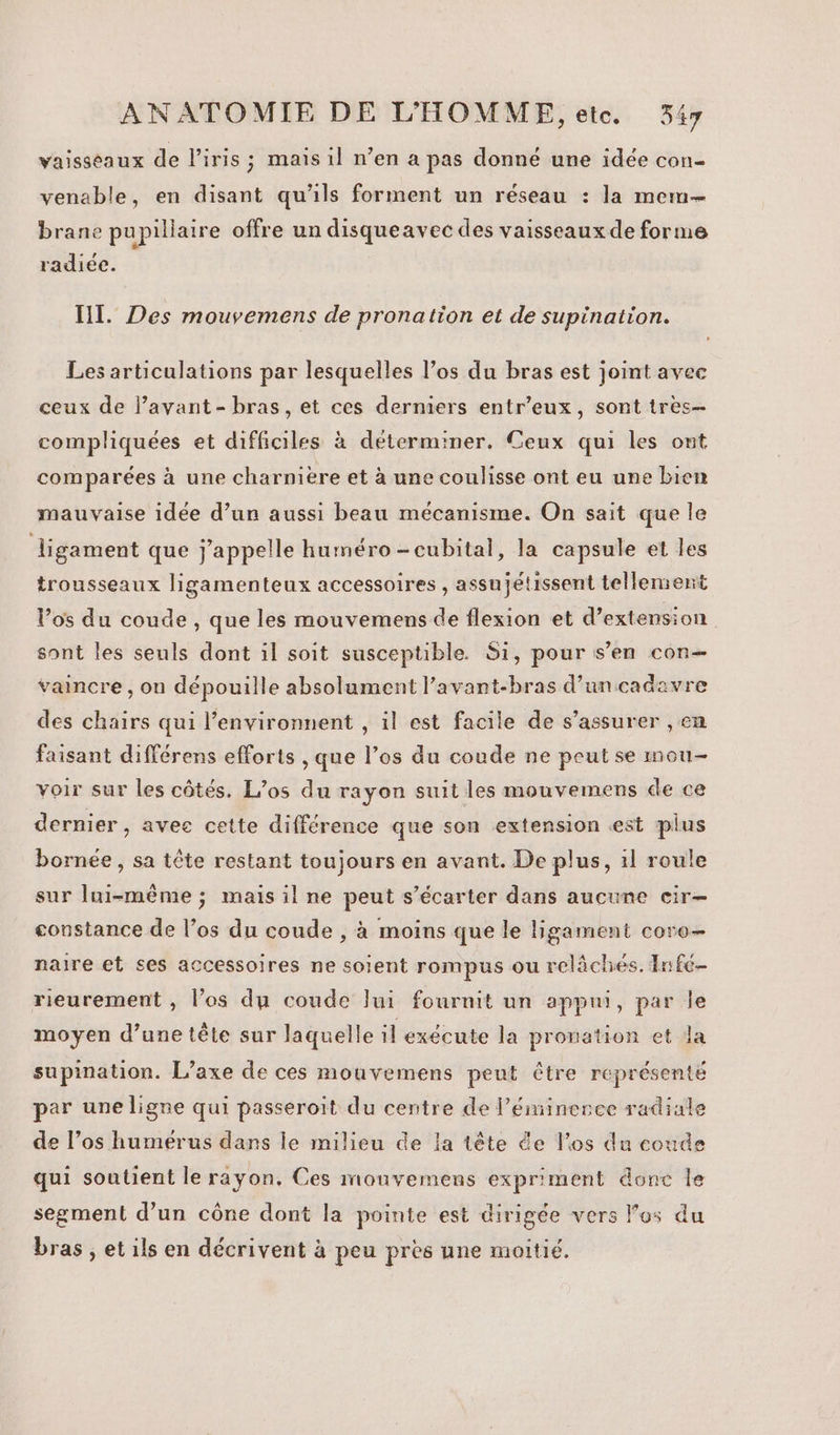 vaisseaux de l'iris; mais il n’en a pas donné une idée con- venable, en disant qu'ils forment un réseau : la mem brane pupillaire offre un disqueavec des vaisseaux de forme radiée. IT. Des mouvemens de pronation et de supination. Les articulations par lesquelles l’os du bras est joint avec ceux de l’avant- bras, et ces derniers entr’eux, sont tres compliquées et difficiles à déterminer. Ceux qui les ont comparées à une charnière et à une coulisse ont eu une bien mauvaise idée d’un aussi beau mécanisme. On sait que le ligament que j'appelle huméro-cubital, la capsule et les trousseaux ligamenteux accessoires , assujétissent tellement V’os du coude, que les mouvemens de flexion et d'extension | sont les seuls dont il soit susceptible. Si, pour s’en con vaincre , ou dépouille absolument l’avant-bras d’un cadavre des chairs qui l’environnent , il est facile de s'assurer , en faisant différens efforts , que l’os du coude ne peut se mou- voir sur les côtés. L’os du rayon suit les mouvemens de ce dernier, avec cette différence que son extension est plus bornée , sa tête restant toujours en avant. De plus, 1l roule sur lui-même ; mais il ne peut s’écarter dans aucune cir- constance de l’os du coude , à moins que le ligament coro- naire et ses accessoires ne soient rompus ou relâchés. Infe- rieurement , l'os du coude Jui fournit un appui, par le moyen d’une tête sur laquelle il exécute la pronation et la supination. L’axe de ces mouvemens peut être représenté par une ligne qui passeroit du centre de l’éminerce radiale de l’os humerus dans le milieu de la tête de l'os du coude qui soutient le rayon, Ces mouvemens expriment donc le segment d’un cône dont la pointe est dirigée vers los du bras , et ils en décrivent à peu près une moitié.