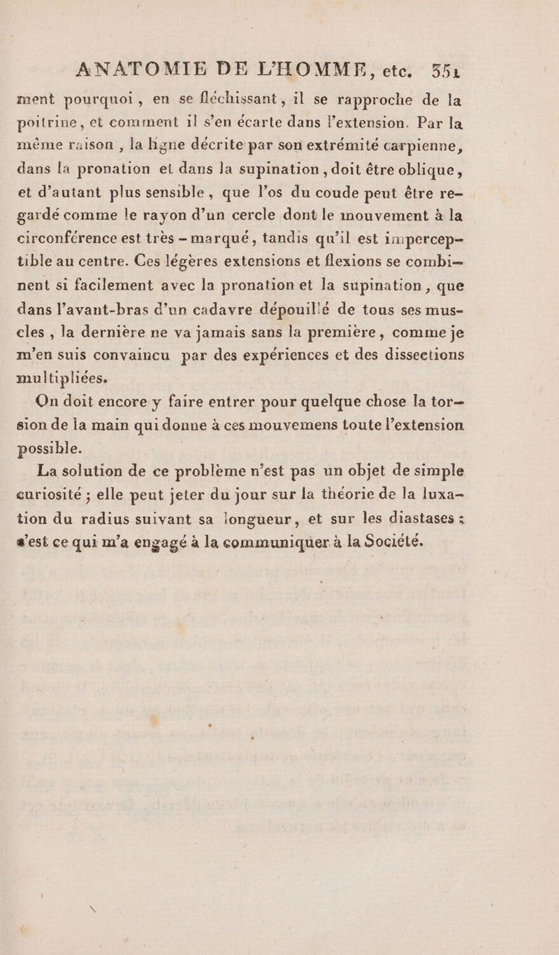 ment pourquoi, en se fléchissant , il se rapproche de la poitrine, et comment 1l s’en écarte dans l’extension. Par la mème raison , la ligne décrite par son extrémité carpienne, dans la pronation et dans la supination , doit être oblique, et d'autant plus sensible, que l’os du coude peut être re- gardé comme le rayon d’un cercle dont le mouvement à la circonférence est très - marqué, tandis qu’il est impercep- tible au centre. Ces légères extensions et flexions se combi nent si facilement avec la pronation et la supination , que dans l’avant-bras d’un cadavre dépouil'é de tous ses mus- cles , la dernière ne va jamais sans la première, comme je m'en suis convaincu par des expériences et des disseetions multipliees. TA On doit encore y faire entrer pour quelque chose la tor- sion de la main qui donne à ces mouvemens toute l’extension possible. La solution de ce probleme n’est pas un objet de simple curiosité ; elle peut jeter du jour sur la théorie de la luxa- tion du radius suivant sa longueur, et sur les diastases ; s’est ce qui m'a engagé à la communiquer à la Société.