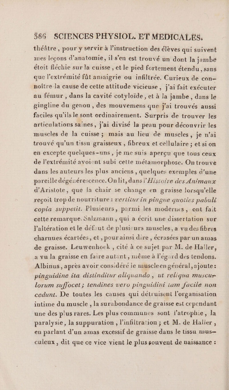 théâtre , pour y servir à instruction des élèves qui suivent mes lecons d’anatomie, 1l s’en est trouvé un dont la jambe étoit fléchie sur la cuisse , et le pied fortement étendu , sans que l’extrémité fût amaigrie ou infilirée. Curieux de con- noître la cause de cette attitude vicieuse , j’ai fait exécuter au fémur , dans la cavité cotyloïde , et à la jambe , dans le gingline du genou, des mouvemens que j'ai trouvés aussi faciles qu'ils le sont ordinairement. Surpris de trouver les articulations saines, j'ai divisé la peau pour découvrir les muscles de la cuisse; mais au lieu de muscles, je n’ai trouvé qu’un t'ssu graisseux , fibreux et cellulaire ; et sion en excepte quelques-uns , je me suis aperçu que tous ceux de l'extrémité avoient subi cette métamorphose. On trouve dans les auteurs les plus anciens , quelques exemples d’une pareille dégénérescence. On lit, dans} Histoire des Animaux d’Arisiote, que la chair se change en graisse lorsqu'elle reçoit irop de nourriture : verititurin pirigue quotiies pabuli copia suppelit. Plusieurs, parmi les modernes, ont fait cette remarque. Salzmann , qui a écrit une dissertation sur l’altération et le défiut de plusicurs muscles, a vu des fibres charnues écartées, et, pour ainsi dire , écrasées par un amas de graisse. Leuwenhoek , cité à ce sujet par M. de Haller, a vu la graisse en faire autènt, même à l’égard des tendons. Albinus, apres avoir considéré le muscleen général, ajoute: pinguidine ita distinditur aliquando , ut reliqua muscu lorum sufjocet ; tendines vero pinguidini tam facile non cedunt. De toutes les causes qui détruisent l’organisation intime du muscle , la surabondance de graisse est cependant une des plus rares. Les plus communes sont l’atrophie, la paralysie, la suppuration , l’infiltration ; et M. de Halier , en parlant d’un amas excessif de graisse dans le tissu mus— culeux , dit que ce vice vient le plus souvent de naissance :