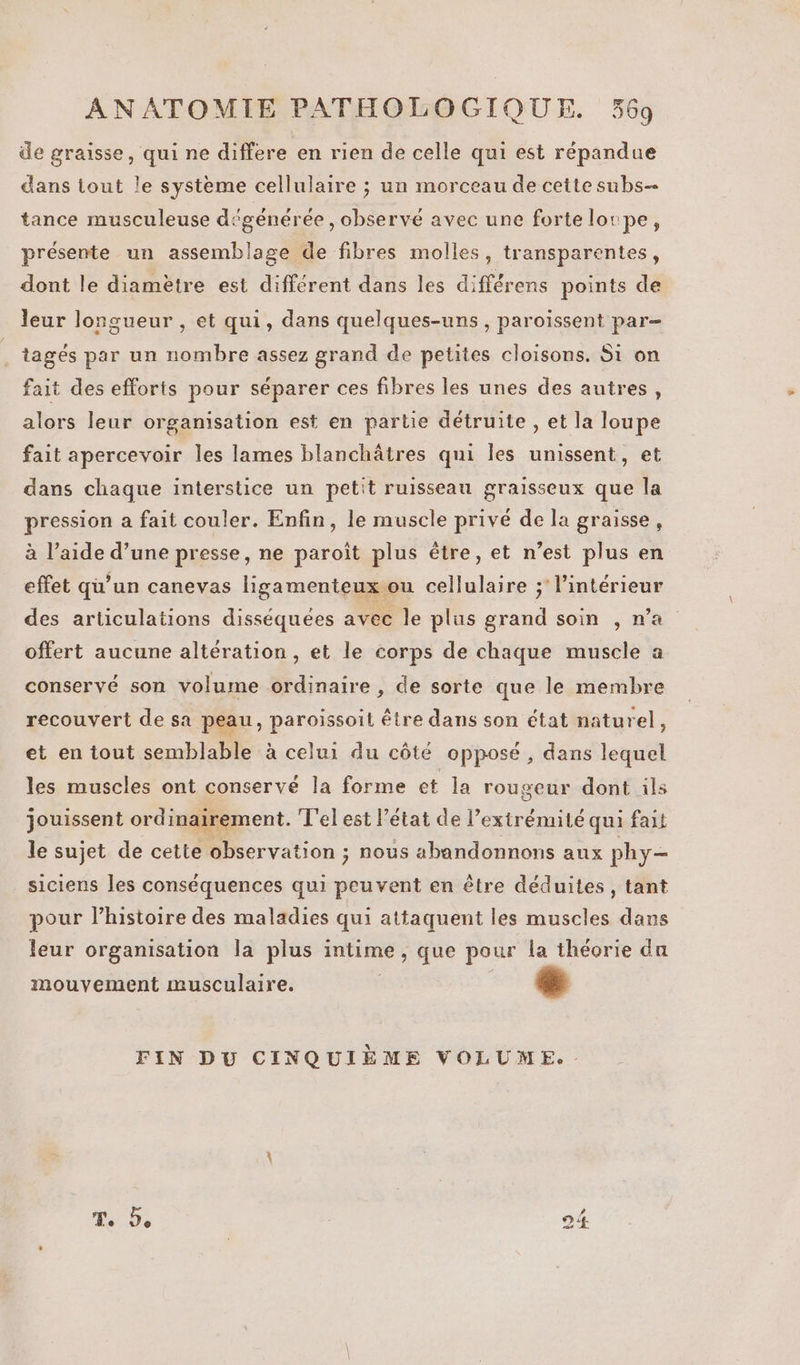 de graisse, qui ne differe en rien de celle qui est répandue dans tout le systeme cellulaire ; un morceau de cette subs- tance musculeuse dégénérée , observe avec une forte lorpe, présente un assemblage de fibres molles, transparentes, dont le diamètre est différent dans les différens points de leur longueur , et qui, dans quelques-uns, paroïissent par- tagés par un nombre assez grand de petites cloisons. Si on fait des efforts pour séparer ces fibres les unes des autres, alors leur organisation est en partie détruite , et la loupe fait apercevoir les lames blanchâtres qui les unissent, et dans chaque interstice un petit ruisseau graisseux que la pression a fait couler. Enfin, le muscle privé de la graisse, à l’aide d’une presse, ne paroïît plus être, et n’est plus en effet qu’un canevas ligamenteux ou cellulaire ; l’intérieur des articulations disséquées avec le plus grand soin , n'a offert aucune altération, et le corps de chaque muscle a conservé son volume ordinaire , de sorte que le membre recouvert de sa peau, paroissoit être dans son état naturel, et en tout semblable à celui du côté opposé , dans lequel les muscles ont conservé la forme et la rougeur dont ils jouissent ordinairement. T'el est l’état de l’extrémité qui fait le sujet de cette observation ; nous abandonnons aux phy- siciens les conséquences qui peuvent en être déduites, tant pour l’histoire des maladies qui attaquent les muscles dans leur organisation la plus intime, que pour la théorie da mouvement musculaire. [3 FIN DU CINQUIÈME VOLUME.