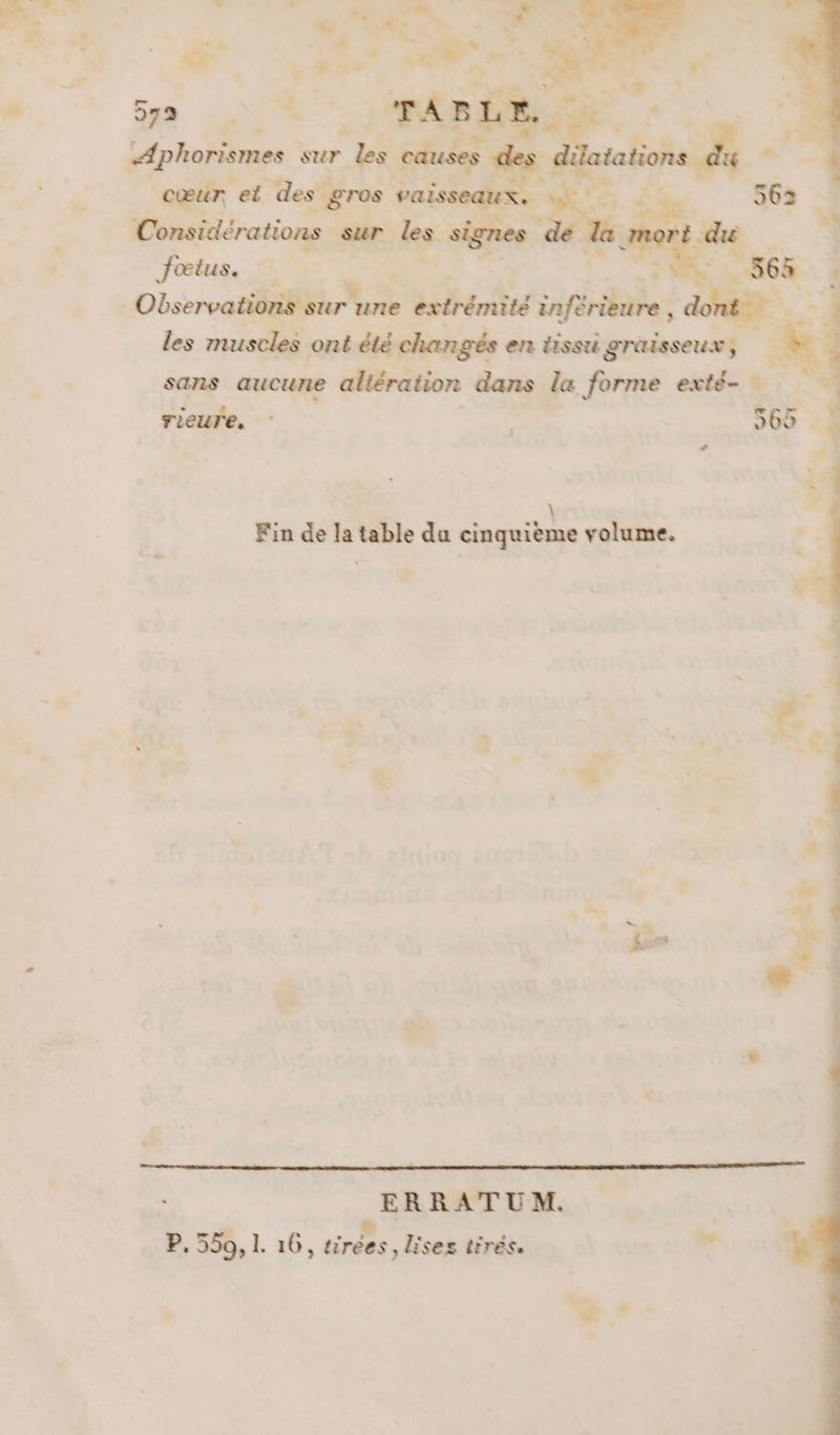 PACE sur bi Cœur. et des gros 4 vaiss Considérations sue. les : o de 1 Jœtus. Me 565 | ObservationS sur une extrémité inféraie: : n È 4 les muscles ont été changés en tissu graisseux, É. sans aucune altération dans la forme exté- rieure. no | 362 ne à ste \ Fin de la table du cinquième volume. A è x &lt; + | . | ERRATUM. | P. 550, L 16, tirées, lises tirés. DS