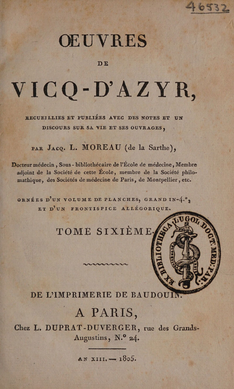 DE VICO-D'AZYR, RECUEILLIES ET PUBLIÉES AVEC DES NOTES ET UN DISCOURS SUR SA VIE ET SES OUVRAGES » rAR JAcQ. L. MOREAU (de la Sarthe), Docteur médecin , Sous - bibliothécaire de l’École de médecine, Membre adjoint de la Société de cette École, membre de la Société philo- mathique, des Sociétés de médecine de Paris, de Montpellier , etc. ORNÉES D'UN VOLUME DE PLANCHES, GRAND IN-4.°, ET D'UN FRONTISPICE ALLÉGORIQUE. RS RS ss os on DE L’IMPRIMERIE DE BAUDO A PARIS, Chez L, DUPRAT-DUVERGER, rue des Grands- Augustins, N.° 24. AN XIII, = 1009.