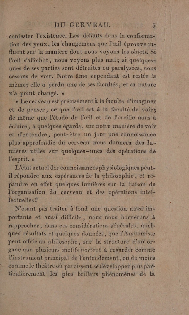 contester l’existence. Les défauts dans la conformac- tion des yeux, les changemens que l'œil éprouve in- fluent sur la manière dout nous voyons les objets. Si Vœil s’affoiblit, nous voyons plus mal; si quélques- unes de ses parties sont détruites ou paralysées, nous cessons de voir. Notre âme cependant est restée la “même; elle a perdu une de ses facultés, et sa nature n’a point changé. » « Le cerveau est précisément à la faculté d'imaginer et de penser, ce que lœil est à la faculté de voirs. de même que l'étude de l'œil et de l'oreille nous a éclairé, à quelques égards, sûr notre manière de voir et d'entendre, peut-être un jour une connoïssance plus approfondie du cerveau nous donnera des lu- imières uliles sur quelques-unes des opérations de l'esprit. » | T’état actuel des connoïssancés physiologiques peut- il répondre aux espérances de la philosophie, ét ré- pandre en.effet quelques lumières sur la Haïson de l'organisation du cerveau et des opérations intel- lectuelles ? N’osant pas traiter à fond une question aussi 1m- portante et aussi difficile, nous nous bornerons à rapprocher, dans ces considérations générales. quel- ques résultats et quelques données, que l'Anatomiste peut offrir au philosophe, sur la structure d'un or- _gane que plusieurs moti if portent à regarder comme instrument principal de l’entendement, ou du moins comme le théâtre où paroissent se dévélopper plus par: ticuliérement lés plus brillans phénomènes de la