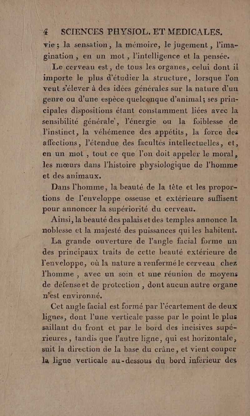 / 4 SCIENCES PHYSIOL. ET MEDICALES. vie; la sensation, la mémoire, le jugement , l’ima- gination , en un mot, l'intelligence et la pensée. Le cerveau est, de tous les organes, celui dont il importe le plus d’étudier la structure, lorsque l’on veut s'élever à des idées générales sur la nature d’un genre ou d’une espèce quelconque d’animal; ses prin- cipales dispositions étant constamment liées avec la sensibilité générale’, l'énergie ou la foiblesse de l'instinct, la véhémence des appétits, la force des affections, l'étendue des facultés intellectuelles, et, en un mot , tout ce que l’on doit appeler le moral, les mœurs dans l’histoire physiologique de l’homme et des animaux. Dans l’homme, la beauté de la tête et les propor- tions de l'enveloppe osseuse et extérieure suflisent pour annoncer la supériorité du cerveau. Ainsi, la beauté des palais et des temples annonce la noblesse et la majesté des puissances qui les habitent. La grande ouverture de l'angle facial forme un des principaux traits de cette beauté extérieure de l'enveloppe, où la nature a renfermé le cerveau chez l'homme , avec un soin et une réunion de moyens de défenseet de protection , dont aucun autre organe n’est environné. Æ Cet angle facial est formé par l’écartement de deux lignes, dont l’une verticale passe par le point le plus saillant du front et par le bord des incisives supé- rieures , tandis que l’autre ligne, qui est horizontale, suit la direction de la base du crâne, et vient couper la ligne verticale au-dessous du bord inférieur des