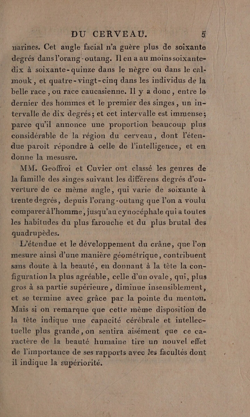 narines. Cet angle facial n’a guère plus de soixante degrés dans l’orang -outang. Ïl en a au moinssoixante- dix à soixante- quinze dans le nègre ou dans le cal- mouk, et quatre-vingt-cinq dans les individus de la belle race , ou race caucasienne. II y a donc, entre le dernier des hommes et le premier des singes, un in- tervalle de dix degrés; et cet intervalle est immense; parce qu’il annonce une proportion beaucoup plus considérable de la région du cerveau, dont léten- due paroît répondre à celle de l'intelligence, et en donne la mesusre, MM. Geoffroi et Cuvier ont classé les genres de la famille des singes suivant les différens degrés d’ou- verture de ce même angle, qui varie de soixante à trente degrés, depuis l’orang -outang que l’on a voulu comparer à l’homme, jusqu’au cynocéphale qui a toutes les habitudes du plus farouche et du plus brutal des quadrupèdes. L’étendue et le développement du crâne, que l’on mesure ainsi d’une manière géométrique, contribuent sans doute à la beauté, en donnant à la tèle la con- figuration la plus agréable, celle d’un ovale, qui, plus gros à sa partie supérieure , diminue insensiblement, et se termine avec grâce par la pointe du menton. Mais si on remarque que cette mème disposition de la tête indique une capacité cérébrale et intellec- tuelle plus grande, on sentira aisément que ce ca- ractère de la beauté humaine tire un nouvel effet de l'importance de ses rapports avec les facultés dont il indique la supériorité. |