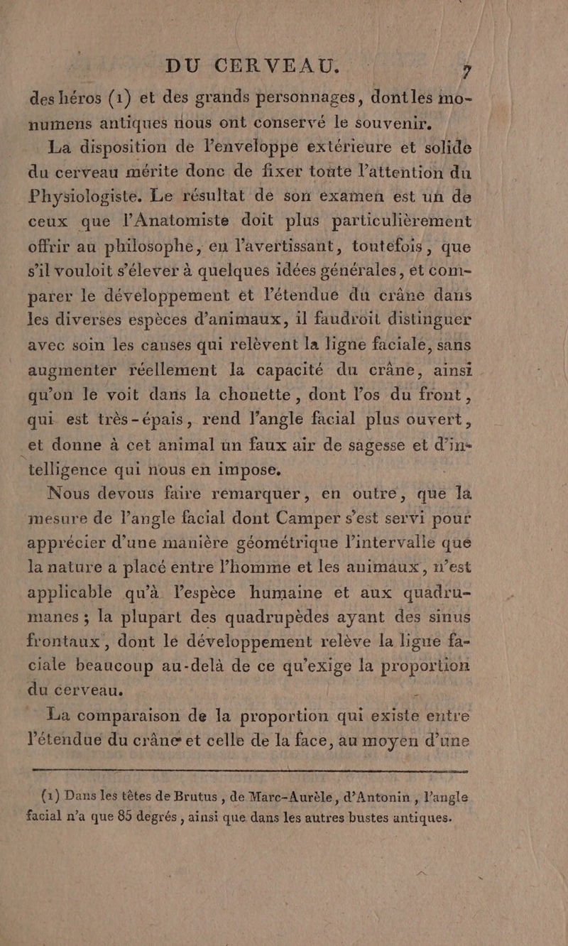 des héros (1) et des grands personnages, dontles mo- numens antiques nous ont conservé le souvenir, La disposition de l'enveloppe extérieure et solide du cerveau mérite donc de fixer toute l'attention du Physiologiste. Le résultat dé son examen est uñ de ceux que lAnatomiste doit plus particulièrement offrir au philosophe, en l’'avertissant, toutefois, que s’il vouloit s'élever à quelques idées générales, ét com- parer le développement ét l'étendue du crâne dans les diverses espèces d'animaux, il faudroit distinguer avec soin les causes qui relèvent la ligne faciale, sans augmenter réellement la capacité du cräne, ainsi qu’on le voit dans la chouette, dont l’os du front, qui est très-épais, rend l'angle facial plus ouvert, _et donne à cet animal ün faux air de sagesse et d’in- telligence qui nous en impose. Nous devous faire rémarquer, en outre, que Îa mesure de l’angle facial dont Camper s’est servi pour apprécier d’une manière géométrique l’intervalle que la nature a placé entre l’homme et les animaux, n’est applicable qu’à Vespèce humaine et aux quadru- manes ; la plupart des quadrupèdes ayant des sinus frontaux , dont le développement relève la ligne fa- ciale beaucoup au-delà de ce qu'exige la proportion du cerveau. | | L La comparaison de la proportion qui existe entre l'étendue du crâne et celle de la face, au moyen d’une (1) Dans les têtes de Brutus , de Marc-Aurèle, d’Antonin , l'angle facial n’a que 85 degrés , ainsi que dans les autres bustes antiques.