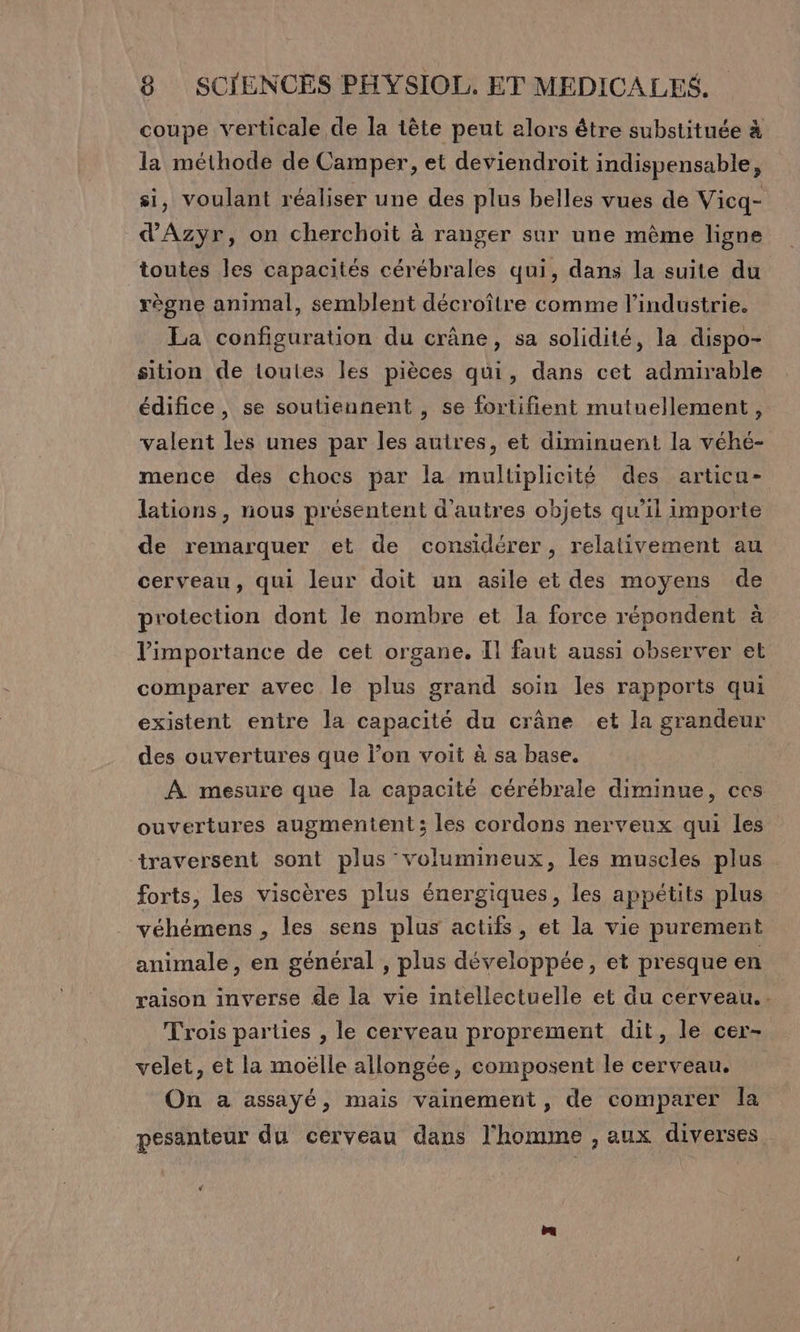 coupe verticale de la tête peut alors être substituée à la méthode de Camper, et deviendroit indispensable, si, voulant réaliser une des plus belles vues de Vicq- d'Azyr, on cherchoit à ranger sur une même ligne toutes les capacités cérébrales qui, dans la suite du règne animal, semblent décroître comme l’industrie. La configuration du crâne, sa solidité, la dispo- sition de toutes les pièces qui, dans cet admirable édifice, se soutiennent , se fortifient mutuellement, valent les unes par les autres, et diminuent la véhé- mence des chocs par la multiplicité des artica- lations, nous présentent d'autres objets qu'il importe de remarquer et de considérer, relativement au cerveau, qui leur doit un asile et des moyens de protection dont le nombre et la force répondent à l'importance de cet organe. Il faut aussi observer et comparer avec le plus grand soin les rapports qui existent entre la capacité du crâne et la grandeur des ouvertures que l’on voit à sa base. À mesure que la capacité cérébrale diminue, ces ouvertures augmentent; les cordons nerveux qui les traversent sont plus volumineux, les muscles plus forts, les viscères plus énergiques, les appétits plus véhémens , les sens plus actifs, et la vie purement animale, en général , plus développée, et presque en raison inverse de la vie intellectuelle et du cerveau. Trois parties , le cerveau proprement dit, le cer- velet, et la moëlle allongée, composent le cerveau. On a assayé, mais vainement, de comparer la pesanteur du cerveau dans l'homme , aux diverses ‘