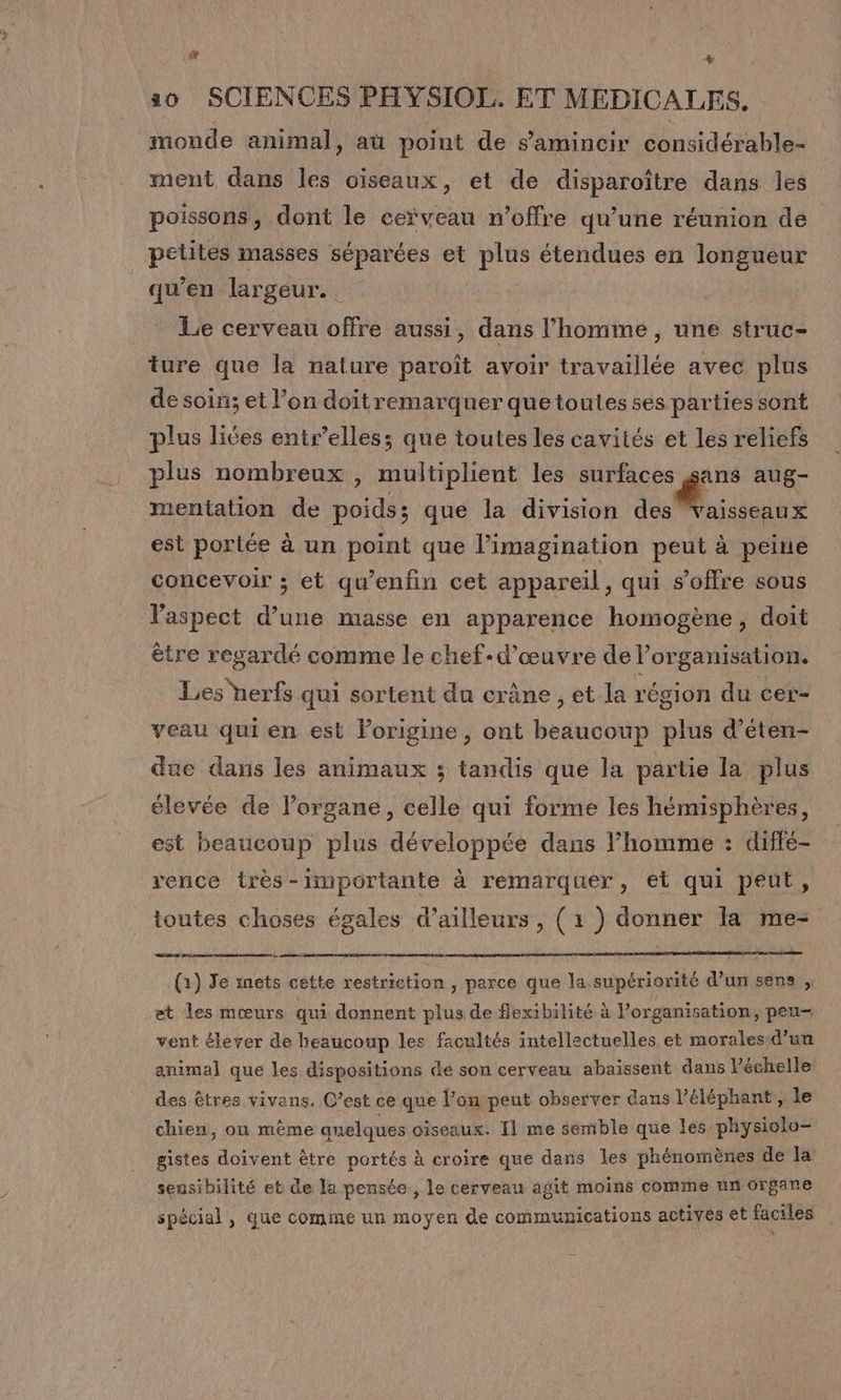 [LA + 10 SCIENCES PHYSIOL. ET MEDICALES, moude animal, aü point de samincir considérable- ment dans les oiseaux, et de disparoître dans les poissons, dont le cerveau n'offre qu’une réunion de petites masses séparées et Pie étendues en longueur qu’en largeur. | Le cerveau offre aussi, dans l’homme, une struc- ture que la nature paroît avoir travaillée avec plus de soin; et l’on doitremarquer quetoutes ses partiessont plus liées entr’elles; que toutes les cavités et les reliefs plus nombreux, multiplient les surfaces sans aug- mentation de Loidie que la division EC TN est portée à un point que l'imagination peut à peine concevoir ; et qu’enfin cet appareil, qui s'offre sous Faspect d’une masse en apparence homogène, doit ètre regardé comme le chef-d'œuvre de l’organisation. Les herfs qui sortent du crâne , et la région du cer- veau qui en est lorigine, ont beaucoup plus d’éten- due dans les animaux ; tandis que la partie la plus élevée de l'organe, celle qui forme les hémisphères, est beaucoup plus développée dans homme : diffé- rence très-importante à remarquer, et qui peut, toutes choses égales d’ailleurs, (1 ) donner la me- RES Sara « (1) Je nets cette restriction , parce que la.supériorité d'un sens , et les mœurs qui donnent plus de flexibilité à l’organisation, peu vent élever de beaucoup les facultés intellectuelles et morales-d’un animal que les dispositions de son cerveau abaissent dans V’échelle des êtres vivans. C’est ce que l’on peut observer dans l'éléphant , le chien, ou même anelques oiseaux. Il me semble que les physiolo- gistes doivent être portés à croire que dans les phénomènes de la sensibilité et de la pensée , le cerveau agit moins comme un organe spécial , que comme un moyen de communications actives et faciles PAG]: