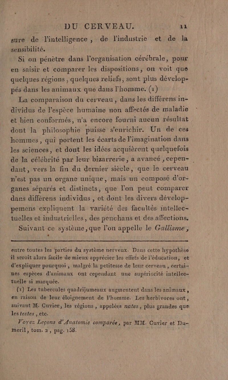 sure de l'intelligence , de lindustrie et de la sensibilité, D Si on pénètre dans l’organisation cérébrale, poux en saisir et comparer les dispositions, on voit que quelques régions , quelques reliefs, sont plus dévelop- pés dans les animaux que dans l'homme. (1) La comparaison du cerveau, dans Les différens in- dividus de l'espèce humaine non affectés de maladie et bien conformés, n’a encore fourni aucun résultat dont la philosophie puisse s'enrichir. Un de ces hommes, qui portent les écarts de l’imagination dans les sciences, et dont les idées acquièrent quelquefois de la célébrité par leur bizarrerie , a avancé ; cepen- dant, vers la fin du dernier siècle, que le cerveau n’est pas un organe unique, mais un composé d’or- ganes séparés et distincts, que l’on peut comparer dars différens individus , et dont les divers dévelop- pemens expliquent Ja variété des facultés intellec- uelles et industrielles, des penchans et des affections. Suivant ce système, que l’on appelle le Gallisme , ‘ entre toutes les parties du système nerveux. Dans cette hypothèse il seroit alors facile de mieux apprécier les effets de l'éducation, et d'expliquer pourquoi , malgré la petitesse de leur cerveau , certai-- nes espèces d'animaux ont cependant une supériorité intellec- tuelle si marquée. (1) Les tubercules quadrijumeaux augmentent dans les animaux, en raison de leur éloignement de l’homme. Les herbivores ont, suivant M. Cuvier, les régions , appelées nates, plus grandes que les festes , etc. Voyez Legons d’ Anatomie som parte, par MM. Cuvier et Du- * meril, tom. 2, pag. 158.