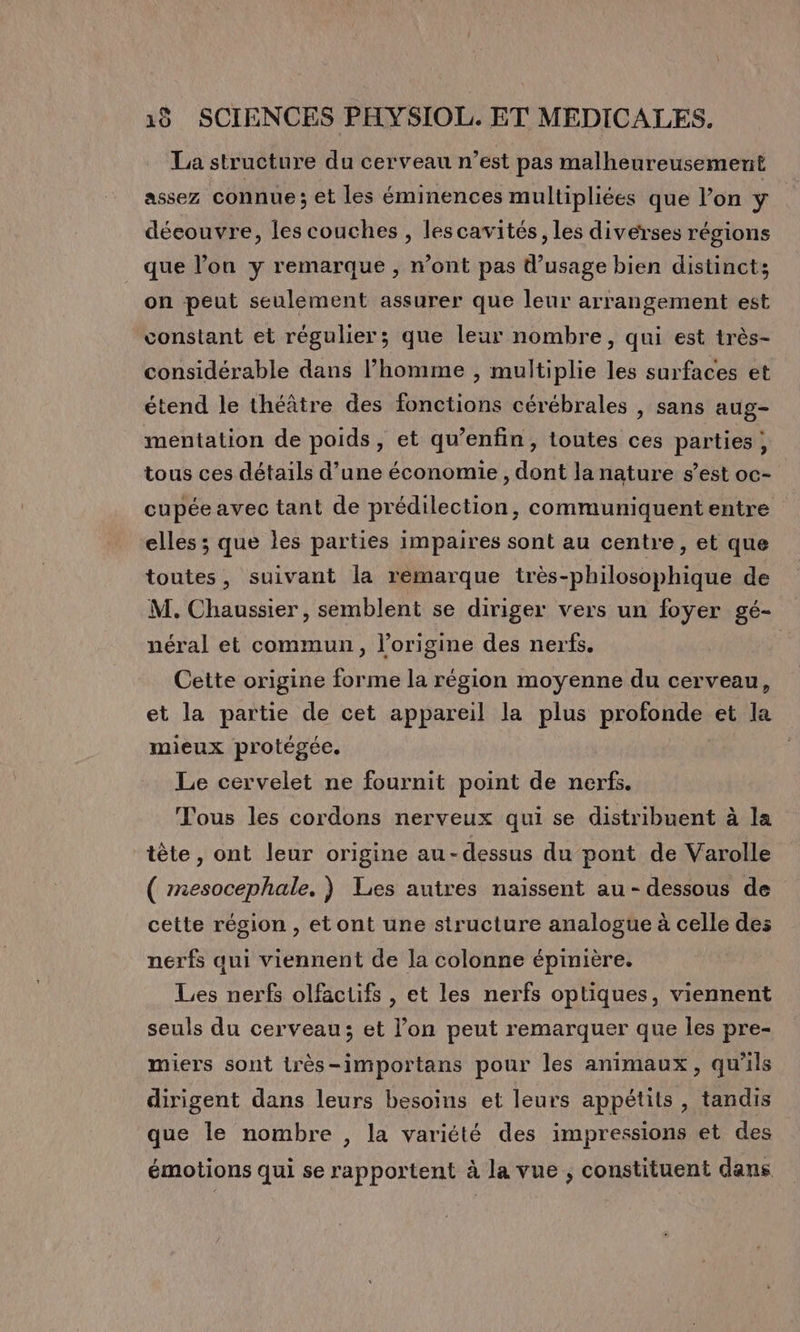 La structure du cerveau n’est pas malheureusement assez connue ; et les éminences multipliées que l’on ÿ découvre, les couches , lescavités, les diverses régions que l’on y remarque , n’ont pas d'usage bien distinct; on peut seulement assurer que leur arrangement est constant et régulier; que leur nombre, qui est très- considérable dans l’homme , multiplie les surfaces et étend le théâtre des fonctions cérébrales , sans aug- mentation de poids, et qu’enfin, toutes ces parties ; tous ces détails d’une économie, dont la nature s’est oc- cupée avec tant de prédilection, communiquent entre elles ; que les parties impaires sont au centre, et que toutes, suivant la remarque très-philosophique de M. Chaussier , semblent se diriger vers un foyer gé- néral et commun, l’origine des nerfs. Cette origine forme la région moyenne du cerveau, et la partie de cet appareil la plus profonde et la mieux protégée. Le cervelet ne fournit point de nerfs. Tous les cordons nerveux qui se distribuent à la tête, ont leur origine au-dessus du pont de Varolle ( mesocephale. ) Les autres naissent au - dessous de cette région , et ont une structure analogue à celle des nerfs qui viennent de la colonne épinière. Les nerfs olfactifs , et les nerfs optiques, viennent seuls du cerveau; et l’on peut remarquer que les pre- miers sont très-importans pour les animaux, qu'ils dirigent dans leurs besoins et leurs appétits, tandis que le nombre , la variété des impressions et des émotions qui se rapportent à la vue ; constituent dans