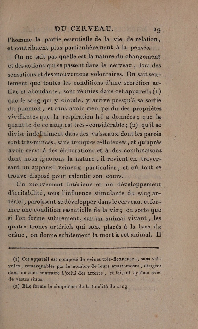 l’homme la partie essentielle de la vie de relation, et contribuent plus particulièrement à la pensée. On ne sait pas quelle est la nature du changement et des actions quise passent dans le cerveau, lors des sensations et des mouvemens volontaires. On sait seu- lement que toutes les conditions d’une secrétion ac- tive et abondante, sont réunies dans cet appareil; (21) que le sang qui y circule, y arrive presqu’à sa sortie du poumon, et sans avoir rien perdu des propriétés vivifiantes que la respiration lui a données ; que la quantité de ce sang.est très-considérable ; (2) qu’il se divise indéfiniment dans des vaisseaux dont les parois sont très-minces, sans tuniques celluleuses, et qu'après avoir servi à des élaborations et à des combinaisons dont nous ignorons la nature , il revient en traver- sant un appareil veineux particulier, et où tout se trouve disposé pour ralentir son cours. Un mouvement intérieur et un développement d'ixritabilité, sous linfluence stimulante du sang ar- tériel , paroissent se développer dans le cerveau, et for- mer une condition essentielle de la vie ; en sorte que si lon ferme subitement, sur un animal vivant , les quatre troncs artériels qui sont placés à la base du crâne , on donne subitement la mort à cet animal, Il (1) Cet appareil est composé de veines très-flexueuses, sans val- vules , remarquables par le nombre de leurs anastomoses , dirigées daus un sens contraire à 'celui des artères , et faisant sytème avec de vastes sinus. (2) Elle forme le cinquième de la totalité du sang.