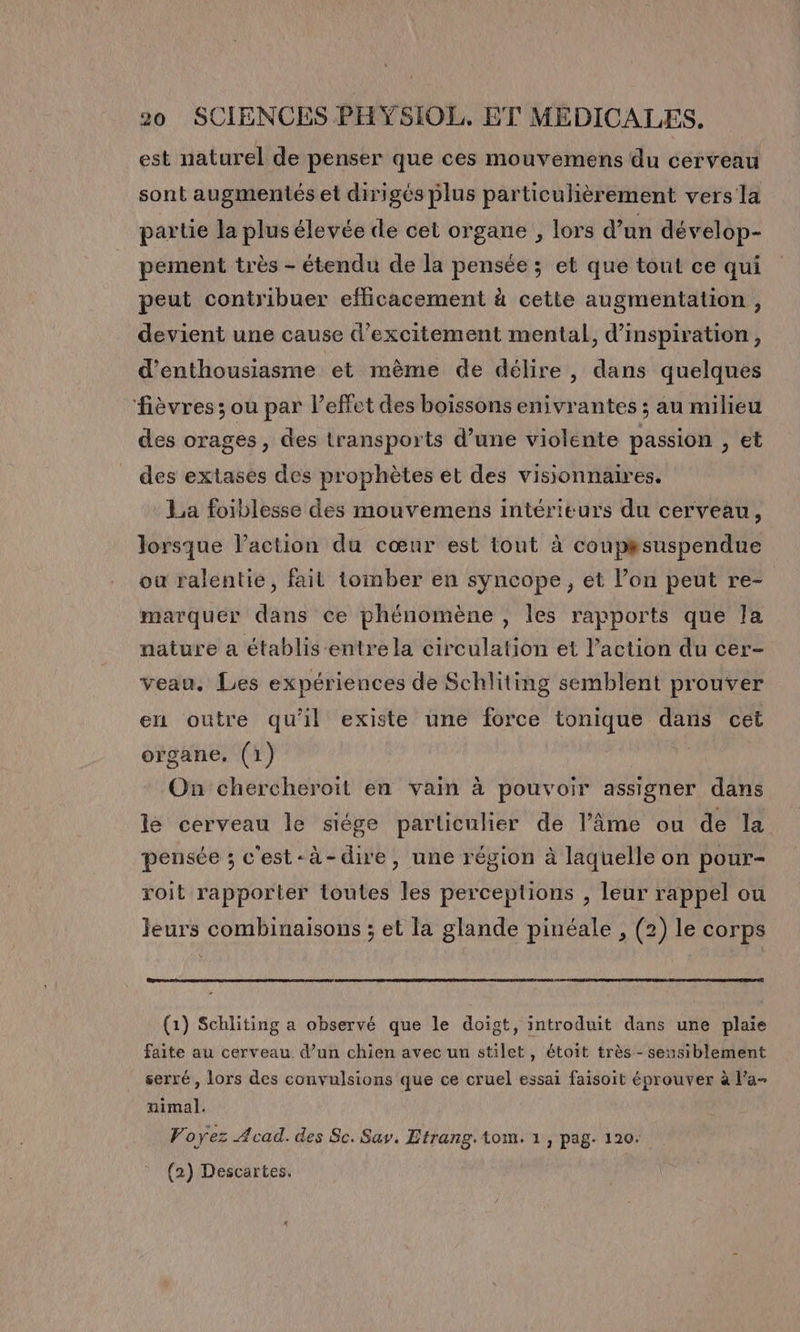 est naturel de penser que ces mouvemens du cerveau sont augmentés et dirigés plus particulièrement vers la partie la plus élevée de cet organe , lors d’an dévelop- pement très - étendu de la pensée ; et que tout ce qui peut contribuer efficacement à cette augmentation, devient une cause d’excitement mental, d'inspiration, d'enthousiasme et mème de délire, dans quelques fièvres; ou par l'effet des boissons enivrantes ; au milieu des orages, des transports d’une violente passion , et des extases des prophètes et des visionnaires. La foiblesse des mouvemens intérieurs du cerveau, lorsque laction du cœur est tout à coup#suspendue où ralentie, fait tomber en syncope, et Pon peut re- marquer dans ce phénomène , les rapports que la nature a établis entre la circulation et l’action du cer- veau. Les expériences de Schliting semblent prouver eu outre qu'il existe une force tonique dans cet organe, (1) On chercheroit en vain à pouvoir assigner dans ls cerveau le siége particulier de l’âme ou de la pensée ; c'est-à-dire, une région à laquelle on pour- roit rapporter toutes les perceptions , leur rappel ou leurs combinaisons ; et la glande pinéale , (2) le corps (1) Schliting a observé que le doigt, introduit dans une plaie faite au cerveau d’un chien avec un stilet, étoit très - sensiblement serré, lors des convulsions que ce cruel essai faisoit éprouver à Fa- nimal. Voyez Acad. des Sc. Say. Etrang.tom. 1, pag. 120. (2) Descartes.