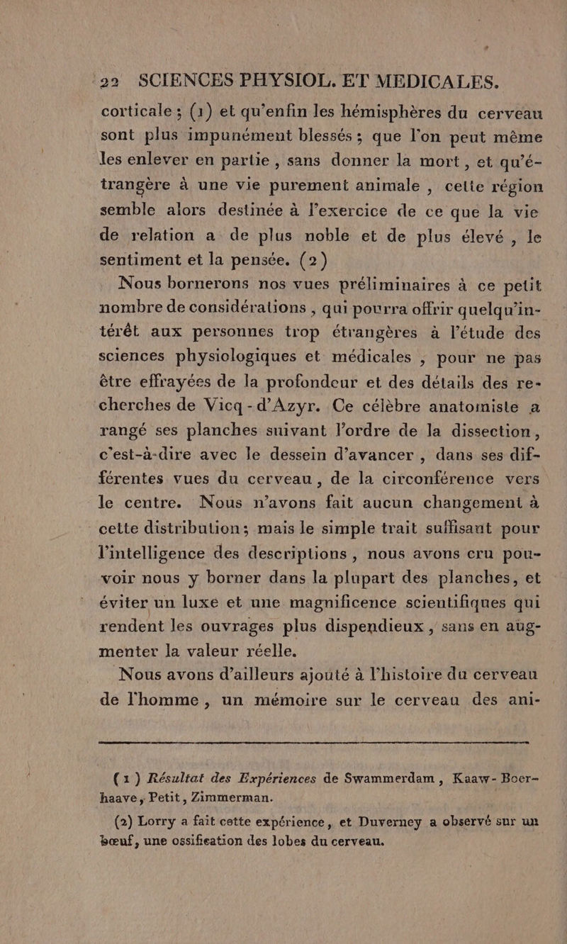 ” 22 SCIENCES PHYSIOL,. ET MEDICALES. corticale ; (1) et qu’enfin les hémisphères du cerveau sont plus impunément blessés ; que l’on peut même les enlever en partie, sans donner la mort, et qu’é- trangère à une vie purement animale , celte région semble alors destinée à l’exercice de ce que la vie de relation a de plus noble et de plus élevé , le sentiment et la pensée. (2) Nous bornerons nos vues préliminaires à ce petit nombre de considérations , qui pourra offrir quelqu’in- térét aux personnes trop étrangères à l’étude des sciences physiologiques et médicales |, pour ne pas être effrayées de la profondeur et des détails des re- cherches de Vicq-d’Azyr. Ce célèbre anatomiste à rangé ses planches suivant l’ordre de la dissection, c’est-à-dire avec le dessein d'avancer , dans ses dif- férentes vues du cerveau , de la circonférence vers le centre. Nous n'avons fait aucun changement à cette distribution; mais le simple trait suffisant pour l'intelligence des descriptions, nous avons cru pou- voir nous ÿ borner dans la plupart des planches, et éviter un luxe et une magnificence scientifiques qui rendent les ouvrages plus dispendieux , sans en aüg- menter la valeur réelle. Nous avons d’ailleurs ajouté à l’histoire du cerveau de l'homme , un mémoire sur le cerveau des ani- (1) Résultat des Expériences de Swammerdam , Kaaw- Boer- haave, Petit, Zimmerman. (2) Lorry a fait cette expérience, et Duverney a observé sur un bœuf, une ossifeation des lobes du cerveau.