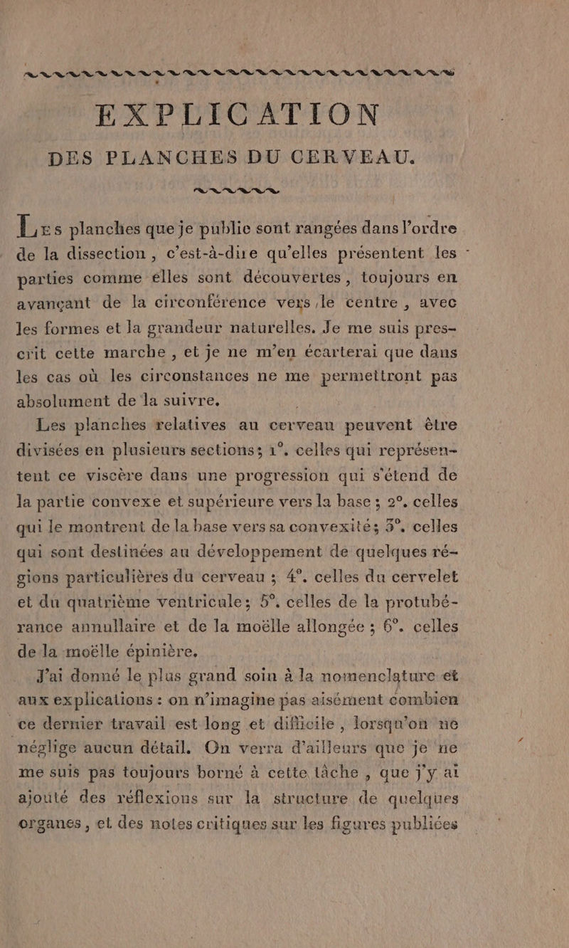 . EXPLICATION DES PLANCHES DU CERVEAU. le à» “ns Ca ©» a © Le: s planches que je public sont rangées dans l'ordre de la dissection, c’est-à-dire qu’elles présentent les : parties comme elles sont découvertes, toujours en avançant de la circonférence vers le centre , avec les formes et la grandeur naturelles, Je me suis pres- crit cette marche , et je ne m'en écarterai que dans les cas où les circonstances ne me permettront pas absolument de la suivre. Les planches relatives au cerveau peuvent êlre divisées en plusieurs sections; 1°. celles qui représen- tent ce viscère dans une progression qui s'étend de la partie convexe et supérieure vers la base ; 2°, celles qui le montrent de la base vers sa convexité; 3°, celles qui sont deslinées au développement de quelques ré- gions particulières du cerveau ; 4°. celles du cervelet et du quatrième ventricule; 5°. celles de la protubé- rance annullaire et de la moëlle allongée ; 6°. celles dela moëlle épinière, J'ai donné le plus grand soin à la nomenclature et aux explicalions : on n’imagine pas aisément combien ce dernier travail est long et diflicile , lorsqu'on ne néglige aucun détail. On verra d’ailleurs que je ne me suis pas toujours borné à cette lâche , que j'y ai ajouté des réflexions sur la structure de quelques organes, el des noles critiques sur les figures publiées