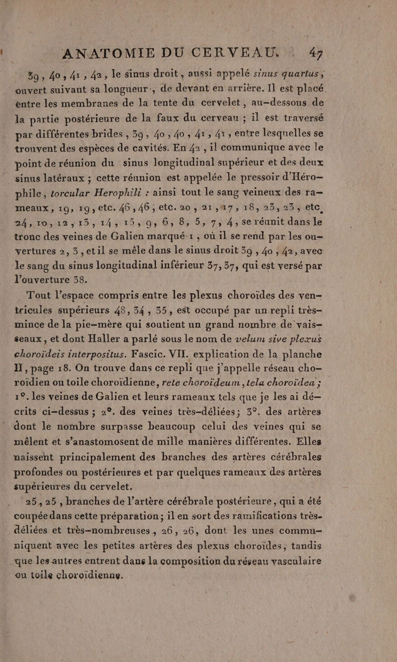 59, 40; 41, 42, le sinus droit, aussi appelé sinus quartus; ouvert suivant sa longueur, de devant en arrière. Il est placé entre les membranes de la tente du cervelet, au-dessous de la partie postérieure de la faux du cerveau ; il est traversé par différentes brides , 39, 40 , 40, 41, 41, entre lesquelles se trouvent des espèces de cavités. En 42 , il communique avec le point de réunion du sinus longitudinal supérieur et des deux _ sinus latéraux ; cette réunion est appelée le pressoir d'Héro— phile, torcular Herophili : ainsi tout le sang veineux des ra- meaux, 19, 19, etc. 46,46, etc. 20, 21,47, 18, 25,23, etc 24,10,12,15, 14,15, 0, 6, 8, 5, 7, 4, se réunit dans le tronc des veines de Galien marqué:1 , où il se rend par les ou- vertures 2, 3 ,etil se mêle dans le sinus droit 39 , 40 ; 42, avec le sang du sinus longitudinal inférieur 37, 37, qui est versé par l'ouverture 38. . Tout l’espace compris entre les plexus choroïdes des ven- tricules supérieurs 48, 54, 35, est occupé par un repli très- mince de la pie-mère qui soutient un grand nombre de ‘vais- seaux , et dont Haller a parlé sous le nom de velum sive plexus choroïdeis interpositus. Fascic. VII. explication de la planche 11, page 18. On trouve dans ce repli que j'appelle réseau cho- roïdien ou toile choroïdienne, rete choroïdeum ,tela choroïdea ; 1°. les veines de Galien et leurs rameaux tels que je les ai dé crits ci-dessus ; 2°. des veines très-déliées; 3°. des artères dont le nombre surpasse beaucoup celui des veines qui se mêlent et s’anastomosent de mille manières différentes. Elles naissent principalement des branches des artères cérébrales profondes ou postérieures et par quelques rameaux des artères supérieures du cervelet. 25,25 , branches de l’artère cérébrale postérieure , qui a été coupée dans cette préparation; ilen sort des ramifications très- déliées et très-nombreuses, 26, 26, dont les unes commu niquent avec les petites artères des plexus choroïdes, tandis que les autres entrent dans la composition du réseau vasculaire ou toile choroïdienne.