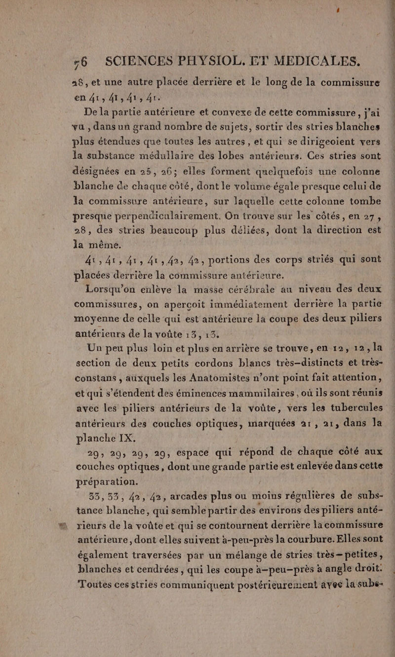 28, et une autre placée derrière et le long de la commissure en 41» 4141 41. De la partie antérieure et convexe de cette commissure, jai vu , dans un grand nombre de sujets, sortir des stries blanches plus étendues que toutes les autres, et qui se dirigeoient vers la substance médullaire des lobes antérieurs. Ces stries sont désignées en 25, 26; elles forment quelquefois une colonne blanche de chaque côté, dont le volume égale presque celui de la commissure antérieure, sur laquelle cette colonne tombe presque perpendiculairement, On trouve sur les côtés, en 27, 28, des stries beaucoup plus déliées, dont la direction est la même. ; 41:41, 41, 41, 42 42, portions des corps striés qui sont placées derrière la commissure antérieure. Lorsqu'on enlève la masse cérébrale au niveau des deux commissures, on aperçoit immédiatement derrière la partie moyenne de celle qui est antérieure la coupe des deux piliers antérieurs de la voûte 13 J' Un peu plus loin et plus en arrière $e trouve, en 12, 12; la section de deux petits cordons blancs très-distincts et très- constans , auxquels les Anatomistes n’ont point fait attention, et qui s'étendent des éminences mammilaires , où ils sont réunis avec les piliers antérieurs de la voûte, vers les tubercules antérieurs des couches optiques, marquées a1, 21, dans Ja planche IX, 20» 29: 20 29, espace qui répond de chaque coté aux couches optiques, dont une grande partie est enlevée dans cette préparation. 35,55, 42, 42, arcades plus ou moins régulières de subs- tance blanche, qui semble partir des environs des piliers anté- rieurs de la voûte et qui se contournent derrière la commissure antérieure, dont elles suivent a-peu-près la courbure. Elles sont également traversées par un mélange de stries très petites, Re LT en