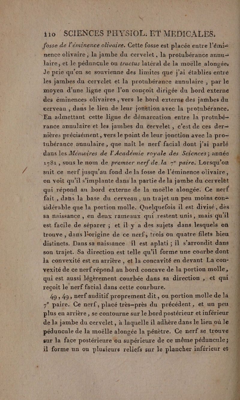 « e D “ iio SCIENCES PHYSIOL, ET MEDICALES, fosse de l’éminence olivaire. Cette fosse est placée entre l'émi&lt; nence olivaire , la jambe du cervelet, la protubérance annu&lt; laire; et le péduncule ou sractus latéral de la moëlle alongée: Je prie qu’on se souvienne des limites que j'ai établies entré les jambes du cervelet et la protubérance annulaire , par le moyen d’une ligne que l’on concoit dirigée du bord externe des éminences olivaires , vers le bord externe des jambes du cerveau , dans le lieu de leur jonêtion avec la protubérance. En admettant cette ligne de démarcation entre la protubé= rance annulaire et les jambes du cervelet , c’est de ces der nières précisément , vers le point de leur jonction avec la pro- tubérance annulaire , que naît le nerf facial dont j'ai parlé dans les Mémoires de l'Académie royale dés Sciences ; année 178: , sous le nom de premier nerf de la 7° paire. Lorsqu'on suit ce nerf jusqu’au fond de la fosse de l’éminence olivaire, on voit qu’il s'implante dans la partie de la jambe du cerveltt qui répond an bord externe de la moëlle alongée. Ce nerf fait , dahs la base du cerveau , un trajet un peu moins con+ sidérable que la portion molle. Quelquefois il est divisé, dès. sa naissance , en deux rameaux qui restent unis, mais qu'il est facile de séparer ; et il: y a des sujets dans lesquels où trouve , dans l'origine de ce nerf, trois ou quatre filets bieu distinets. Dans sa naissance il est aplati ; il s’arrondit dans son trajet. Sa direction est telle qu’il formé une coarbe dont la convexité est en arrière , et la concavité en devant La con- vexité de ce nerf répond au bord concave de la portion molle, qui est aussi légèrement courbée dans sa direction , et qui. recoit le nerf facial dans cette courbure. | | 49 ; 49, nerf auditif proprement dit, ou portion molle de là 7° paire. Ce nerf, placé très-près du précédent, et un peu. plus en arrière , se contourne sur le bord postérieur et inférieur de la jambe du cervelet, à laquelle il adhère danslelieuoule M péduncule de la moëlle alongée la pénètre. Ce nerf se trouve sur la face postérieure ou supérieure de ce même péduncule; il forme un ou plusieurs reliefs sur le plancher inférieur et