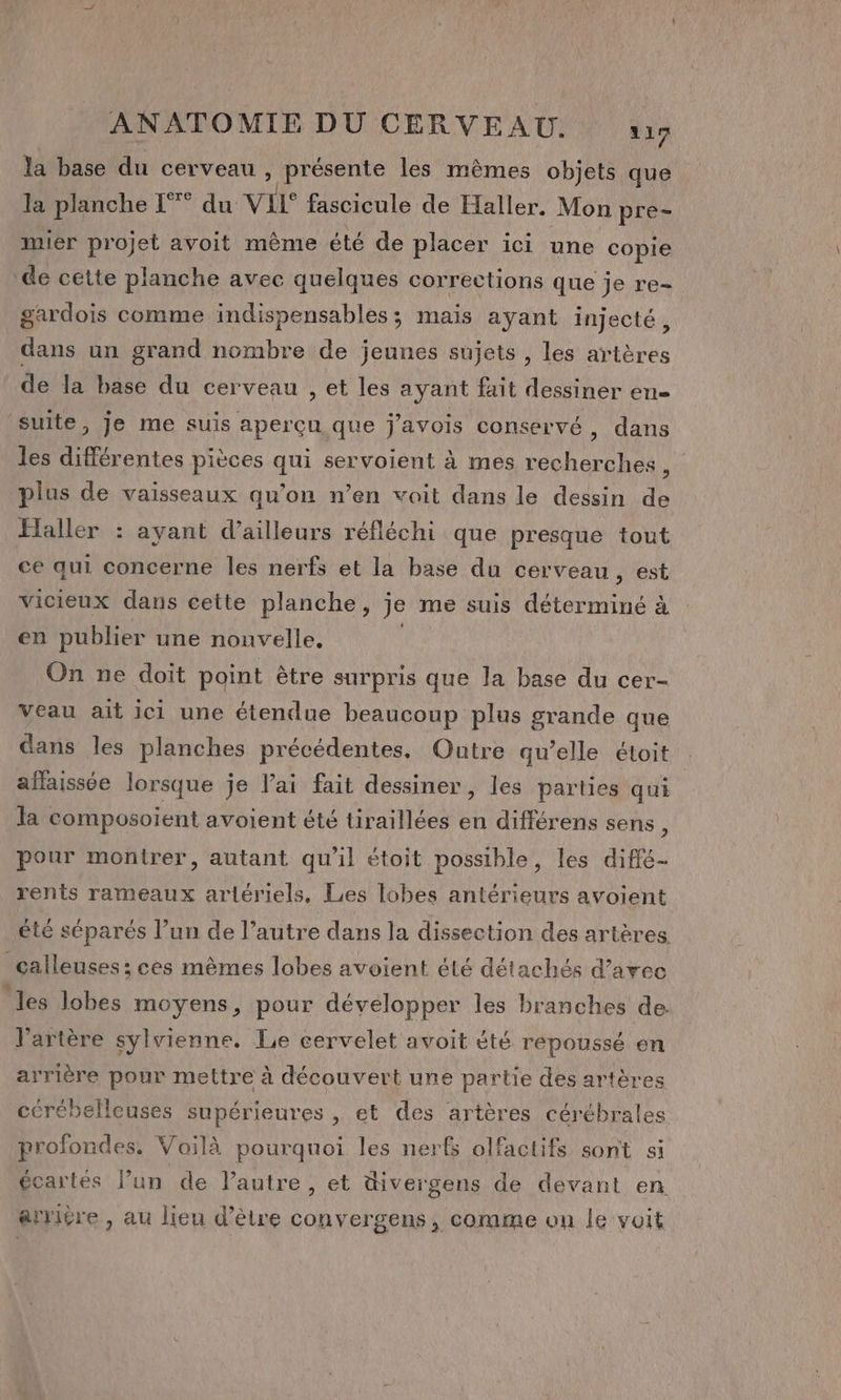 la base du cerveau , présente les mêmes objets que la planche L°° du VIL° fascicule de Haller. Mon pre- mier projet avoit même été de placer ici une copie de cette planche avec quelques corrections que je re- gardois comme indispensables; mais ayant injecté, dans un grand nombre de jeunes sujets , les artères de la base du cerveau , et les ayant fait dessiner en- suite, je me suis aperçu que j'avois conservé, dans les différentes pièces qui servoient à mes recherches, plus de vaisseaux qu’on n’en voit dans le dessin de Haller : ayant d’ailleurs réfléchi que presque tout ce qui concerne les nerfs et la base du cerveau, est vicieux dans cette planche, je me suis déterminé à en publier une nouvelle. | On ne doit point être surpris que la base du cer- Veau ait ici une étendue beaucoup plus grande que dans les planches précédentes. Outre qu’elle étoit aflaissée lorsque je lai fait dessiner, les parties qui a composoient avoient été tiraillées en différens sens, pour montrer, autant qu'il étoit possible, les diffé- rents rameaux artériels, Les lobes antérieurs avoient été séparés l’un de l’autre dans la dissection des artères. calleuses ; ces mêmes lobes avoient été détachés d’arec les lobes moyens, pour développer les branches de l'artère sylvienne. Le eervelet avoit été repoussé en arrière pour mettre à découvert une partie des artères cérébelleuses supérieures , et des artères cérébrales profondes. Voilà pourquoi les nerfs olfactifs sont si écartés l’un de l’autre, et üivergens de devant en arritre , au lieu d’être convergens, comme on le voit