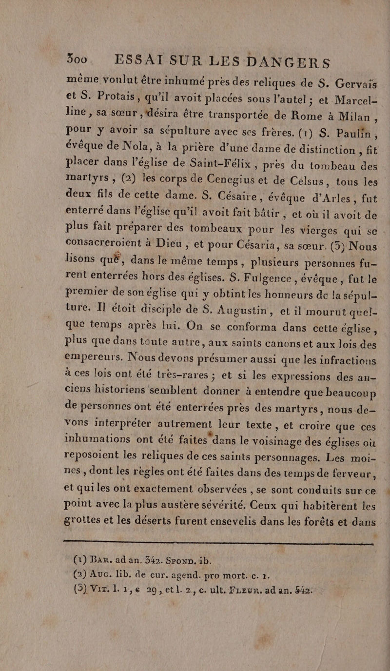 méme vonlut être inhumé près des reliques de S. Gervais et S. Protais, qu’il avoit placées sous l’autel ; et Marcel- line , sa sœur ,'désira être transportée de Rome à Milan, pour y avoir sa sépulture avec ses frères. (1) S. Paulin, évêque de Nola, à la prière d’une dame de distinction AL placer dans l’église de Saint-Félix , pres du tombeau des martyrs , (2) les corps de Cenegius et de Célsus, tous les deux fils de cette dame. S. Césaire , évêque d'Arles, fut enterré dans l’église qu’il avoit fait bâtir ; Ctou il avoit de plus fait préparer des tombeaux pour les vierges qui se : Consacreroient à Dieu , et pour Césaria, sa sœur. (5) Nous lisons quË, dans le même temps, plusieurs personnes fu- rent enterrées hors des églises. S. Fulgence , évêque, fut le premier de son église qui y obtint les honneurs de la sépul- ture. I] étoit disciple de, Augustin, et il mourut quel- que temps après lui, On se conforma dans cette église, plus que dans toute autre, aux saints canons et aux lois des empereurs. Nous devons présumer aussi que les infractions à ces lois ont été très-rares ; et si les expressions des an- ciens historiens semblent donner à entendre que beaucoup de personnes ont été enterrées pres des martyrs, nous de- Vons interpréter autrement leur texte, et croire que ces inhumations ont été faites dans le voisinage des églises où reposoient les reliques de ces saints personnages. Les moi- nes , dont les règles ont été faites dans des temps de ferveur, et quiles ont exactement observées , se sont conduits sur ce point avec la plus austère sévérité. Ceux qui habitèrent les grottes et les déserts furent ensevelis dans les forêts et dans Q om (1) Bar. ad an, 542. Spon». 1b. @) Auc. lib. de cur. agend. pro mort. c. 1. (3) Vir. L 1,6 29, etl. 2, c. ult. FLeun. ad an. 542: