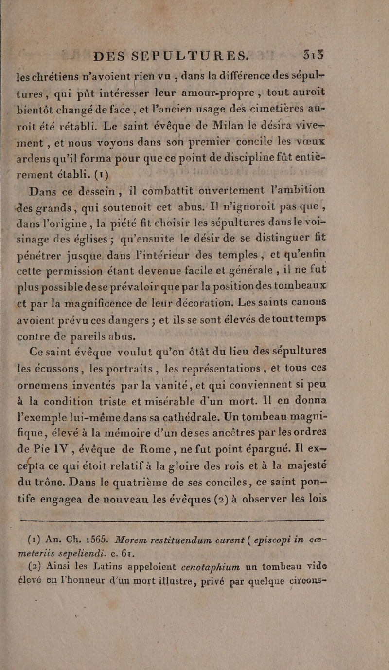 fs chrétiens n’avoient rien vu, dans la différence des sépul- tures, qui püt intéresser leur amour-propre , tout auroit bientôt changé de face , et l’ancien usage des cimétieres au- roit été rétabli. Le saint évêque de Milan le désira vive= _ ment , et nous voyons dans son premier concile les vœux ardens qu'il forma pour que ce point de discipline fût entie- rement établi. (1) Ha Dans ce dessein, il combattit ouvertement l’ambition des grands, qui soutenoit cet abus. Il n'ignoroit pas que, dans l’origine , la piété fit choisir les sépultures dans le voi- sinage des églises ; qu'’ensuite le désir de se distinguer fit pénétrer jusque dans l’intérieur des temples, et qu’enfin cette permission étant devenue facile et générale , il ne fut plus possibledese prévaloir que par la position des tombeaux ct par la magnificence de leur décoration. Les saints canons avoient prévu ces dangers ; et ils se sont élevés detouttemps contre de pareils abus, Ce saint évêque voulut qu’on ôtât du lieu des sépultures les écussons, les portraits, les représentations , et tous ces ornemens inventés par la vanité, et qui conviennent si peu à la condition triste et misérable d'un mort. Il en donna lexemple lui-même dans sa cathédrale. Un tombeau magni- fique, élevé à la mémoire d’un deses ancêtres par les ordres de Pie IV , évêque de Rome, ne fut point épargné. Il ex- cépta ce qui étoit relatif à la ne des rois et à la majesté du trône. Dans le quatrième de ses conciles, ce saint pon- tife engagea de nouveau les évêques (2) à observer les lois (1) An. Ch. 1565. Morem restituendum eurent ( episcopi in cæ- meteriis sepeliendi. c. 6x. (2) Aïnsi les Latins appeloient cenotaphium un tombeau vide élevé en l'honneur d’un mort illustre, privé par quelque çircons-