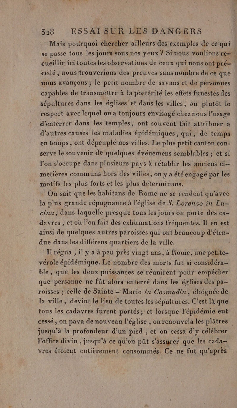 Mais pourquoi chercher ailleurs des exemples de ce qui se passe tous les jours sous nos yeux ? Sinous voulions re. cueillir ici toutes les observations de ceux qui nous ont pré | cédé , nous trouverions des preuves sans nombre de ce que nous avançons ; le petit nombre de savans et de personnes capables de transmettre à la postérité les effets funestes des sépultures dans les églises’et dans les villes, ou plutôt le respect avec lequel on a toujours envisagé chez nous l’usage d’enterrer dans les temples, ont souvent fait attribuer à d’autres causes les maladies épidémiques, qui, de temps en temps, ont dépeuplé nos villes. Le plus petit canton con- serve le souvenir de quelques événemens semblables ; et si Von s'occupe dans plusieurs pays à rétablir les anciens ci metières communs hors des villes, on y a été engagé par les motifs les plus forts et les plus déterminans. On sait que les habitans de Rome ne se rendent qu’avec la plus grande répugnance à l’église de S. Lorenzo in Lu- cina ; dans laquelle presque tous les jours on porte des ca- davres , et où l’on fait des exhumations fréquentes. Il en est ainsi de quelques autres paroisses qui ont beaucoup d'éten- due dans les différens quartiers de la ville. Trégna , il y a à peu pres vingt ans, à Rome, une petite- vérole épidémique. Le nombre des morts fut si considéra- ble, que les deux puissances se réunirent pour empêcher que personne ne fût alors enterré dans les églises des pa— _roiïsses ; celle de Saïnte — Marie in Cosmedin, éloignée de la ville, devint le lieu de toutes les sépultures, C’est là que tous les cadavres furent portés; et lorsque l’épidemie eut cessé , on pava de nouveau l’église , on renouvela les plâtres jusqu’à la profondeur d’un pied , et on cessa d’y célébrer Voffice divin , jusqu’à ce qu’on pût s'assurer que les cada= vres étoient entierement consommées. Ce ne fut qu’apres