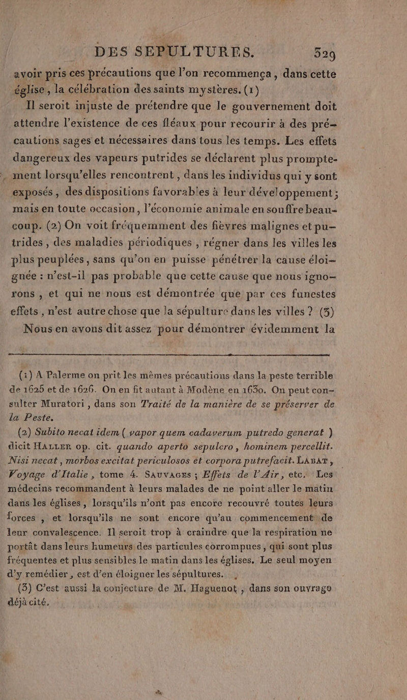 avoir pris ces précautions que l’on recommença, dans cette église, la célébration des saints mystères. (1) Il seroit injuste de prétendre que le gouvernement doit attendre l'existence de ces fléaux pour recourir à des pré cautions sages et nécessaires dans tous les temps. Les effets dangereux des vapeurs putrides se déclarent plus prompte- ment lorsqu'elles rencontrent, dans les individus qui y sont exposés, des dispositions favorables à leur développement ; mais en toute occasion, l’économie animale en souffre beau= coup. (2) On voit fréquemment des fievres malignes et pu- trides , des maladies périodiques , régner dans les villes les plus peuplées, sans qu’on en puisse pénétrer la cause éloi- gnée : n’est-1l pas probable que cette cause que nous igno- rons , et qui ne nous est démontrée que par ces funestes effets , n’est autre chose que la sépulture dans les villes ? (3) Nousen ayons dit assez pour démontrer évidemment la (1) À Palerme on prit les mêmes précautions dans la peste terrible de 1625 et de 1626. On en fit autant à Modène en 1630. On peut con- sulter Muratori, dans son Traité de la manière de se préserver de la Peste. (2) Subito necat idem ( vapor quem cadaverum putredo generat ) dicit HALLER op. cit. quando aperto sepulcro, hominem percellit. Nisi necat , morbos excitat periculosos et corpora putrefacit. LABAT, Voyage d'Italie, tome 4. Sauvaces ; Effets de l’ Air, etc. Les médecins recommandent à leurs malades de ne point aller le matin dans les églises, lorsqu'ils n’ont pas encore recouvré toutes leurs forces , et lorsqu'ils ne sont encore qu’au commencement de leur convalescence. Il seroit trop à craindre que la respiration ne portât dans leurs humeurs des particules corrompues, qui sont plus fréquentes et plus sensibles le matin dans les églises. Le seul moyen d’y remédier , est d’en éloigner les sépultures. |, (3) C’est aussi la conjecture de M. Haguenot , dans son ouvrage déjà cité,