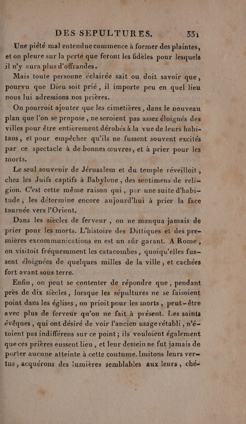 \ DES SEPULTURES. 351 Une piété mal entendue commence à former des plaintes, et on pleure sur la perté que feront les fidèles pour lesquels il n’y aura plus d’offrandes, Mais toute personne éclairée sait ou doit savoir que, pourvu que Dieu soit prié, il importe peu en quel lieu nous lui adressions nos prières. On pourroit ajouter que les cimetières , dans le nouveau plan que l’on se propose , ne seroiïent pas assez éloignés des villes pour être entierement dérobés à la vue de leurs habi- tans, el pour empêcher qu'ils ne fussent souvent excités par ce spectacle à de bonnes œuvres, et à prier pour les morts, Le seul souvenir de Jérusalem et du temple réveilloit, chez les Juifs captifs à Babylone, des sentimens de reli= gion. C’est cette même raison qui, par une suite d’habi- tude , les détermine encore aujourd’hui à prier la face tournée vers l'Orient. Dans les siècles de ferveur , on ne manqua jamais de prier pour les morts. L'histoire des Dittiques et des pre- mières excommunications en est un sûr garant. À Rome, on visitoit fréquemment les catacombes, quoiqu’elles fus- sent éloignées de quelques milles de la ville , et cachées fort avant sous terre. Enfin, on peut se contenter de répondre que, pendant près de dix siècles, lorsque les sépultures ne se faisoient point dans les églises, on prioit pour les morts, peut-être avec plus de ferveur qu’on ne fait à présent. Les saints évêques , qui ont désiré de voir l’ancien usage rétabli , n’é- toient pas indifférens sur ce point ; ils vouloient également que ces prières eussent lieu , et leur dessein ne fut jamais de porter aucune atteinte à cette coutume. Îmitons leurs ver— tus , acquérons des Inmières semblables aux leurs, ché-