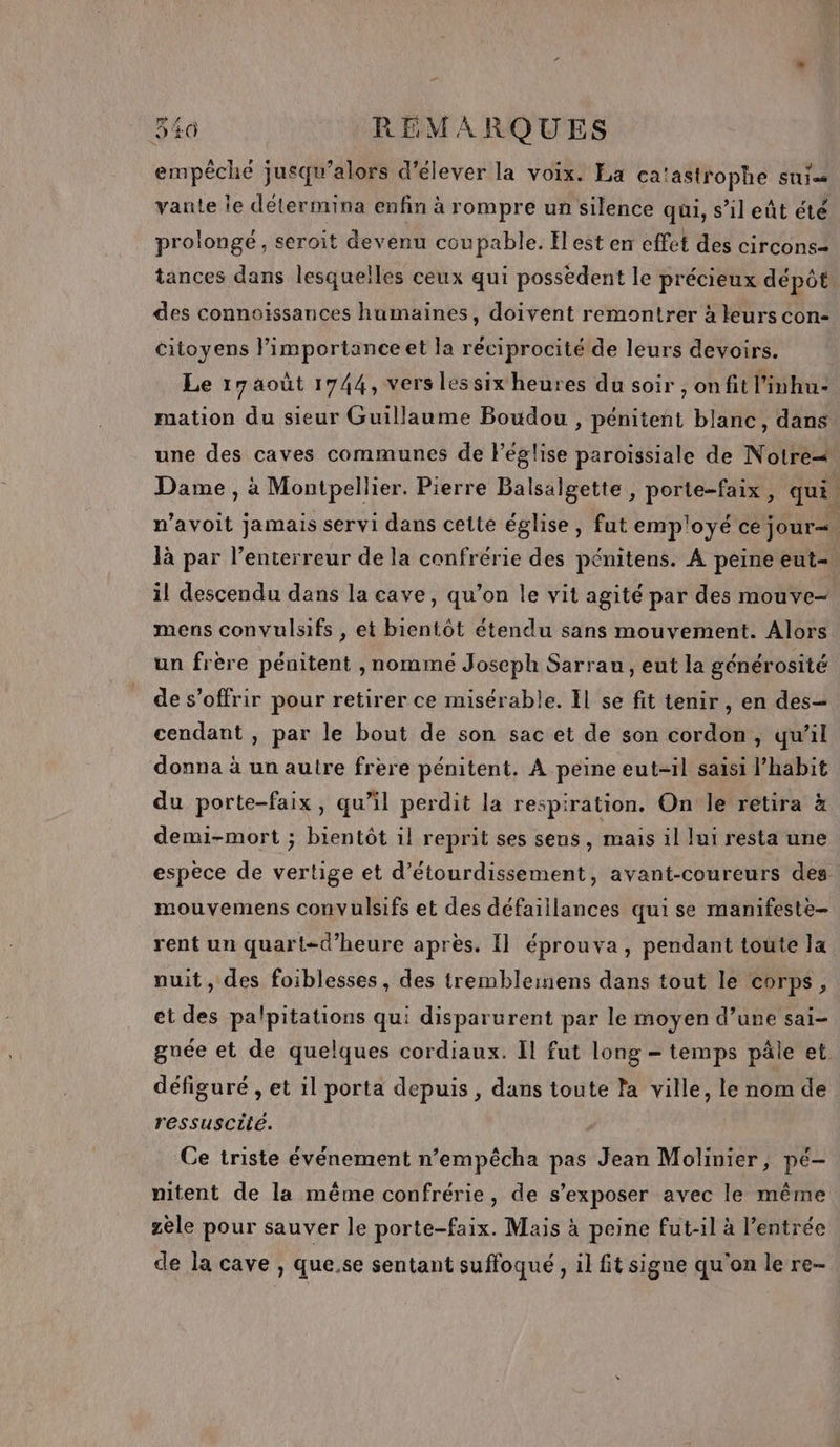 empêche jusqu'alors d'élever la voix. La ca‘astrophe suis vante le détermina enfin à rompre un silence qui, s’il eût été prolongé, seroit devenu coupable. Il est en cffet des circons= tances dans lesquelles ceux qui possèdent le précieux dépôt des connoïssances humaines, doivent remontrer à leurs con- citoyens limportanceet la réciprocité de leurs devoirs. Le 17 août 1744, vers les six heures du soir , onfit l'inhu- mation du sieur Guillaume Boudou , pénitent blanc, dans une des caves communes de Péglise paroissiale de Notre+ Dame, à Montpellier. Pierre Balsalgette , porte-faix, qui. n’avoit jamais servi dans cette église, fut emp'oyé ce jour= là par l’enterreur de la confrérie des pénitens. A peine eut- il descendu dans la cave, qu’on le vit agité par des mouve- mens convulsifs , et bientôt étendu sans mouvement. Alors un frère pénitent , nomme Joseph Sarrau, eut la générosité de s'offrir pour retirer ce misérable. Il se fit tenir, en des= cendant , par le bout de son sac et de son cordon, qu’il donna à un autre frere pénitent. A peine eut-il saisi l’habit du porte-faix, qu’il perdit la respiration. On le retira à demi-mort ; bientôt il reprit ses sens, mais il lui resta une espèce de vertige et d’étourdissement, avant-coureurs des mouvemens convulsifs et des défaillances qui se manifeste- rent un quart-d’heure après. Il éprouva, pendant toute la nuit, des foiblesses, des trembleinens dans tout le corps, et des palpitations qui disparurent par le moyen d’une sai- gunée et de quelques cordiaux. Il fut long - temps pâle et défiguré , et il porta depuis , dans toute la ville, le nom de ressuscité. Ce triste événement n’empêcha pas Jean Molinier, pé- nitent de la même confrérie, de s’exposer avec le même zèle pour sauver le porte-faix. Mais à peine fut-1l à l'entrée de la cave , que.se sentant suffoqué , il fit signe qu'on le re-