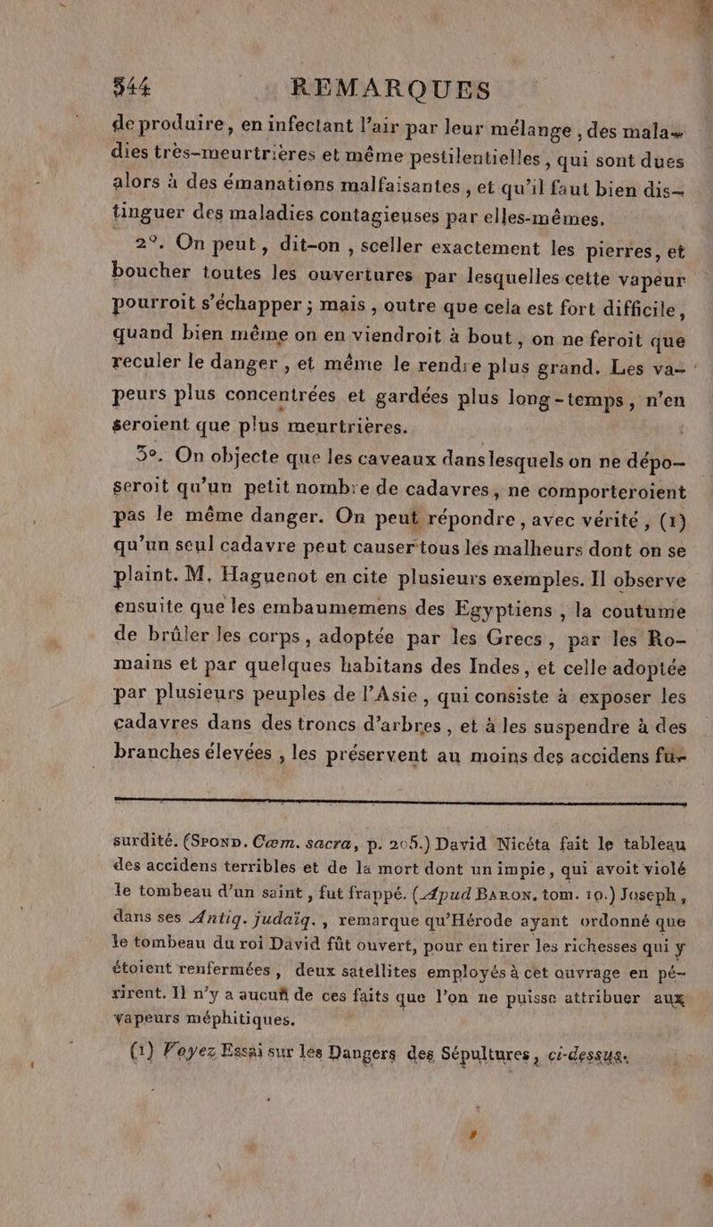 de produire, en infectant l'air par leur mélange , des mala+ dies très-meurtrièeres et même pestilentielles , qui sont dues alors à des émanatiens malfaisantes , et qu’il faut bien dis tinguer des maladies contagieuses par elles-mêmes, _ 2°. On peut, dit-on , sceller exactement les pierres, et boucher toutes les ouvertures par lesquelles cette vapeur pourroit s’échapper ; mais , outre que cela est fort difficile : quand bien même on en viendroit à bout , on ne feroit que peurs plus concentrées et gardées plus long-temps, n’en seroient que plus meurtrières. 5°, On objecte que les caveaux dans lesquels on ne dépo-- seroit qu'un petit nombre de cadavres, ne comporteroient pas le même danger. On peut répondre , avec vérité , (1) qu’un seul cadavre peut causer tous les malheurs dont on se plaint. M, Haguenot en cite plusieurs exemples. II observe ensuite que les embaumemens des Egyptiens , la coutume de brüler les corps, adoptée par les Grecs, par les Ro- mains et par quelques habitans des Indes, et celle adoptée par plusieurs peuples de l’Asie , qui consiste à exposer les cadavres dans des troncs d’arbres , et à les suspendre à des branches élevées , les préservent au moins des accidens fü- surdité. (Srown. Cæm. sacra, p. 205.) David Nicéta fait le tableau des accidens terribles et de la mort dont un impie, qui avoit violé le tombeau d’un saint , fut frappé. ({pud Baron. tom. 10.) Joseph, dans ses Antig. judaïq., remarque qu’Hérode ayant ordonné que le tombeau du roi David fût ouvert, pour entirer les richesses qui ÿ étoient renfermées, deux setellites employés à cet ouvrage en pé- rirent. 1] n’y a aucuñ de ces faits que l’on ne puisse attribuer aux vapeurs méphitiques. | (1) Voyez Essai sur les Dangers des Sépultures, ci-dessus.