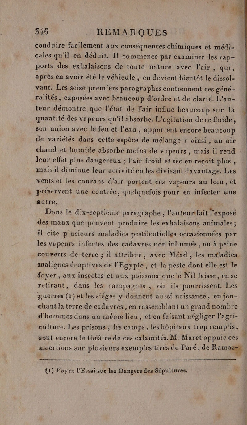 conduire facilement aux conséquences chimiques et médi- cales qu’il en déduit. Il commence par examiner les rap— ports des exhalaisons de toute nature avec l'air, qui, après en avoir été le véhicule , en devient bientôt le dissol- vant. Les seize premiers paragraphes contiennent ces géné ralités , exposées avec beaucoup d’ordre et de clarté. L’an- teur démontre que l’état de l’air influe beaucoup sur la quantité des vapeurs qu’il absorbe. L'agitation de ce fluide, son union avec le feu et l’eau , apportent encore beaucoup de variétés dans celte espèce de mélange : ainsi, un air chaud et humide absorbe moins de vapeurs , mais il rend leur effet plus dangereux ; l’air froid et sec en reçoit plus, mais 1] diminue leur activité en les divisant davantage. Les vents et les courans d’air portent ces vapeurs au loin ,et préservent une contrée, quelquefois pour en infecter une autre. Dans le d'x-septième paragraphe, l’auteurfait l’expose des maux que peuvent produire les exhalaisons animales; il cite p'usicurs maladies pestilentielles occasionnées par les vapeurs infectes des cadavres non inhumés , ou à peine couverts de terre ; il âttribte, avec Méad , les maladies malignes éruptives de l'Egypte, et la peste dont elle est le foyer , aux insectes et aux poissons que 'e Nil laisse, en se retirant, dans les campagnes , où ils pourrissent. Les guerres (1) et les siéges y donnent aussi naissance, en jon- chant la terre de cadavres, en rasserablant un grand nombre d'hommes dans un même lieu, et en faisant négliger l’agri- culture. Les prisons, les camps, les hôpitaux trop remp's, sont encore le théâtre de ces calamités. M. Maret appuie ces . . . [2 Là nl assertions sur plusieurs exemples tirés de Paré, de Ramas=, re mm rm