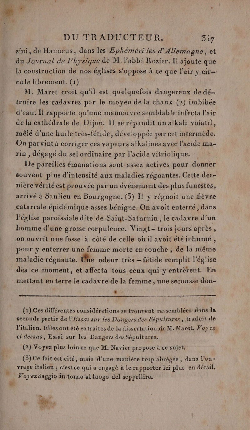 zini, de Hanneus, dans les Æphémérides d'Allemagne, et du Journal de Physique de M. labb£ Rozier. Il ajoute que la construction de nos églises s'oppose à ce que l’air y cir— cule librement. (1) M. Maret croit qu'il est quelquefois dangereux de dé- truire les cadavres par le moyen de la chaux (2) imbibée d’eau. Il rapporte qu’une manœuvre semblable infecta l'air de la cathédrale de Dijon. 11 se répandit un alkali voiatil, mêié d’une huiletres-fétide, développée par cet intermède. On parvint à corriger ces vapeurs alkalines avec l’acide ma- rin , dégagé du sel ordinaire par l'acide vitriolique. De pareilles émanations sont assez actives pour donner souvent plus d'intensité aux maladies régaantes. Cette der- nière vérité est prouvée par un événement des plus funestes, arrivé à Saulieu en Bourgogne. (3) Il y régnoit une fievre catarrale épidémique assez bénigne. On avoit enterré , dans l’église paroissiale dite de Saint-Saturnin, le cadavre d’un homme d’une grosse corpulence. Vingt- trois jours après, on ouvrit une fosse à coté de celle où il avoit éteinhumé, pour y enterrer une femme morte en couche , de la même maladie régnante. Une odeur tres — fétide remplit l’église dès ce moment, et affecta tous ceux qui y entrèrent. En mettant en terre le cadavre de la femme, une secousse don- * (1) Ces différentes considérations se trouvent rassemblées dans Ja seconde partie de l’Éssai sur les Dangers des Sépultures, traduit «le Vitalien. Elles ont été extraites de la dissertation de M. Maret. foyez, ct dessus, Essai sur les Dangers des Sépultures, (2) Voyez plus loin ce que M. Navier propose à ce sujet. (5) Ce fait est cité, mais d’une manière trop abrégée, dans l’ou- vrage italien ; c’est ce qui a engagé à le rapporter ici plus en détail, Voyez Saggio in torno al luogo del seppellire. =