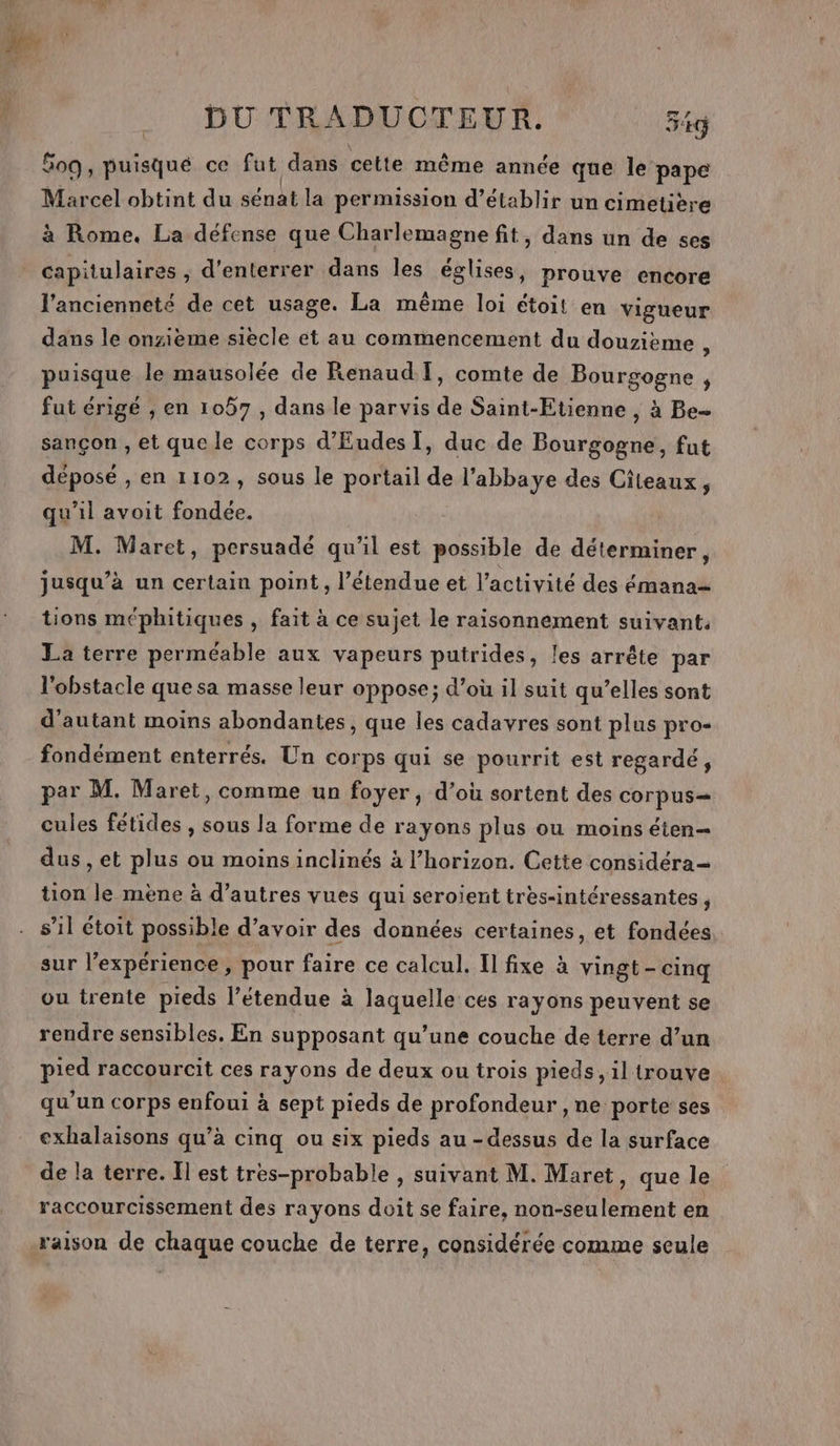 509, puisqué ce fut dans cette même année que le pape Marcel obtint du sénat la permission d'établir un cimetière à Rome. La défense que Charlemagne fit, dans un de ses capitulaires ; d’enterrer dans les églises, prouve encore l'ancienneté de cet usage. La même loi étoit en vigueur dans le onzième siecle et au commencement du douzième , puisque le mausolée de Renaud: T, comte de Bourgogne, fut érigé , en 1057, dans le parvis de Saint-Etienne , à Be- sançon , et que le corps d’'Eudes], duc de Bourgogne, fut déposé , en 1102, sous le portail de l’abbaye des Citeaux, qu’il avoit fondée. M. Maret, persuadé qu'il est possible de déterminer, jusqu’à un certain point, l'étendue et l’activité des émana= tions méphitiques , fait à ce sujet le raisonnement suivant. La terre perméable aux vapeurs putrides, les arrête par l'obstacle que sa masse leur oppose; d’où il suit qu’elles sont d'autant moins abondantes, que les cadavres sont plus pro- fondément enterrés. Un corps qui se pourrit est regardé, par M. Maret, comme un foyer, d’où sortent des COrpus— cules fétides , sous la forme de rayons plus ou moins éten- dus, et plus ou moins inclinés à l’horizon. Cette considéra= tion le mène à d’autres vues qui seroient très-intéressantes , s’il étoit possible d’avoir des données certaines, et fondées. sur l’expérience , pour faire ce calcul. Il fixe à vingt - cinq ou trente pieds l’étendue à laquelle ces rayons peuvent se rendre sensibles. En supposant qu’une couche de terre d’un pied raccourcit ces rayons de deux ou trois pieds, il trouve qu'un corps enfoui à sept pieds de profondeur , ne porte ses exhalaisons qu’à cinq ou six pieds au-dessus de la surface de la terre. Il est tres-probable , suivant M. Maret, que le raccourcissement des rayons doit se faire, non-seulement en raison de chaque couche de terre, considérée comme seule