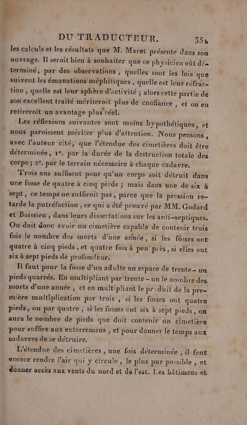 les calculs et les résultats que M. Maret présente dans son ouvrage. Îl seroit bien à souhaiter que ce physicien eût dé terminé, par des observations , quelles sont les lois que suivent les émanations méphitiques , quelle est leur réfraca tion, quelle est leur sphère d'activité ; alors cette partie de son excellent traité mériteroit plus de confiance ; ttonen retireroit un avantage plus’ réel. Les réflexions suivantes sont moins hypothétiques, et nous pafoissent mériter plus d'attention. Nous pensons , avec l’auteur cité, que l’étendue des cimetières doit être déterminée, 1°. par la durée de la destruction totale des Corps ; 2°. par le terrain nécessaire à chaque cadavre. L'rois ans suffisent pour qu’un corps soit détruit dans une fosse de quatre à cinq picds ; mais dans une de six à sept, ce temps ne suffiroit pas, parce que là pression re- tarde la putréfaction , ce qui a été prouvé par MM. Godard et Boissieu , dans leurs dissertations sur les anti-septiques. On doit donc avoir un cimetière capable de contenir trois fois le nombre des morts d’une année, si les fosses ont quatre à cinq pieds ,et quatre fois à peu près, si elles ont six à sept pieds de profondeur. T1 faut pour la fosse d’un adulte un espace de trente un pieds quarrés. En multipliant par trente - un le nombre des. morts d’une année , et en multipliant le priduit de la pre= mière multiplication par trois , si les fosses ont quatre pieds, ou par quatre , si les fosses ont six À sept pieds, on aura le nombre de pieds que doit contenir un cimetière pour suffire aux enterreimens , et pour dônner le temps aux cadavres de se détruire. | L’étendue des cimetières , une fois déterminée ,1l faut encore rendre l'air qui y circule, le plus pur possible , et donner accès aux vents du nord et de l’est. Les bâtimens et