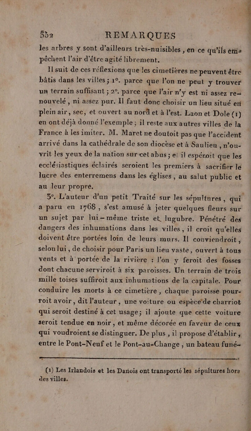 les arbres y sont d’ailleurs tres-nuisibles ;en ce qu’ils érñs pèchent l’air d’être agité librement. Il suit de ces réflexions que les cimetières ne peuvent être bâtis dans les vil! ies ; 1°. parce que l’on ne peut y trouver un terrain suffisant ; 2°. parce que l'air n’y est ni assez re nouvelé , ni assez pur. Il faut donc choisir un lieu situé er plein air, sec, et ouvert au nord et à l’est. Laon et Dole {1} en ont déjà donné l'exemple ; il reste aux autres villes de la France à les imiter. M. Maret ne doutoit pas que l’accident arrivé dans la cathédrale de son diocèse et à Saulieu , n’ou- vrit les yeux de la nation sur cet abus ; ei il espéroit que les ecclésiastiques éclairés seroient les premiers à sacrifier lé lucre des enterremens dans les églises, au salut public et au leur propre. 3°. L'auteur d’un petit Traité sur les sépultures , qui a paru en 1768 , s’est amusé à jeter quelques fleurs sur un sujet par lui-même triste et. lugubre. Pénétré des dangers des inhumations dans les villes , il croit qu'elles doivent être portées loin de leurs murs. Il conviendroit ; selon lui, de choisir pour Paris un lieu vaste, ouvert à tous vents et à portée de la rivière : l’on y feroit des fosses dont chacune serviroit à six paroisses. Un terrain de trois mille toises suffroit aux inhumations de la capitale. Pour conduire les morts à ce cimetière, chaque paroisse pour- roit avoir , dit l’auteur, une voiture ou espèce'de charriot qui seroit destiné à cet usage; il ajoute que cette voiture seroit tendue en noir , et même décorée en faveur de ceux qui voudroient se distinguer. De plus , il propose d’établir , entre le Pont-Neuf et le Pont-au-Change , un bateau funé- + 3 P x er « (2) Les Irlandois et les Danois ont transporté les sépultures hors des villes.