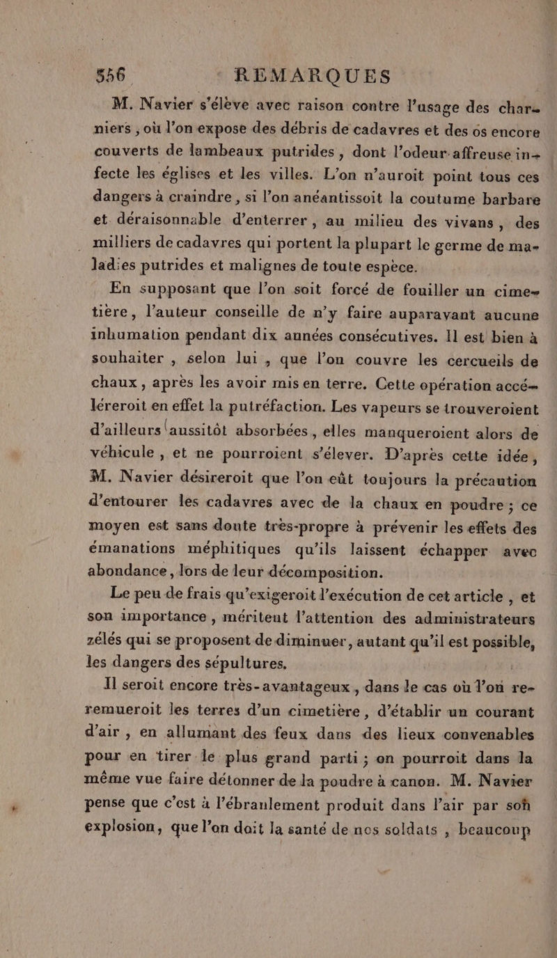 M. Navier s'élève avec raison contre l’usage des chars niers ; où l’on expose des débris de cadavres et des 6s encore couverts de lambeaux putrides, dont l’odeur-affreuse in+ fecte les églises et les villes. L'on n’auroit point tous ces dangers à craindre , si l’on anéantissoit la coutume barbare et déraisonnable d’enterrer, au milieu des vivans, des milliers de cadavres qui portent la plupart le germe de ma- ladies putrides et malignes de toute espèce. En supposant que l’on soit forcé de fouiller un cime- tière, l’auteur conseille de n’y faire auparavant aucune inhumation pendant dix années consécutives. Il est bien à souhaiter , selon lui , que l’on couvre les cercueils de chaux, apres les avoir mis en terre. Cette opération accé… léreroit en effet la putréfaction. Les vapeurs se irouveroient d’ailleurs aussitôt absorbées , elles manqueroïient alors de véhicule , et ne pourroient s'élever. D’après cette idée, M. Navier désireroit que l’on eût toujours la précaution d’entourer les cadavres avec de la chaux en poudre ; ce moyen est sans doute tres-propre à prévenir les effets des émanations méphitiques qu'ils laissent échapper avec abondance, lors de leur décomposition. Le peu de frais qu’exigeroit l'exécution de cet article , et son importance , méritent l'attention des administrateurs zélés qui se proposent de diminuer, autant qu’il est possible, les dangers des sépultures, Il seroit encore tres-avantageux , dans le cas où l’on re- remueroit les terres d’un cimetière, d’établir un courant d'air, en allumant des feux dans des lieux convenables pour en tirer le plus grand parti; on pourroit dans la même vue faire détonner de Ja poudre à canon. M. Navier pense que c’est à l’ébranlement produit dans l’air par soh explosion, que l’on doit la santé de nos soldats , beaucoup